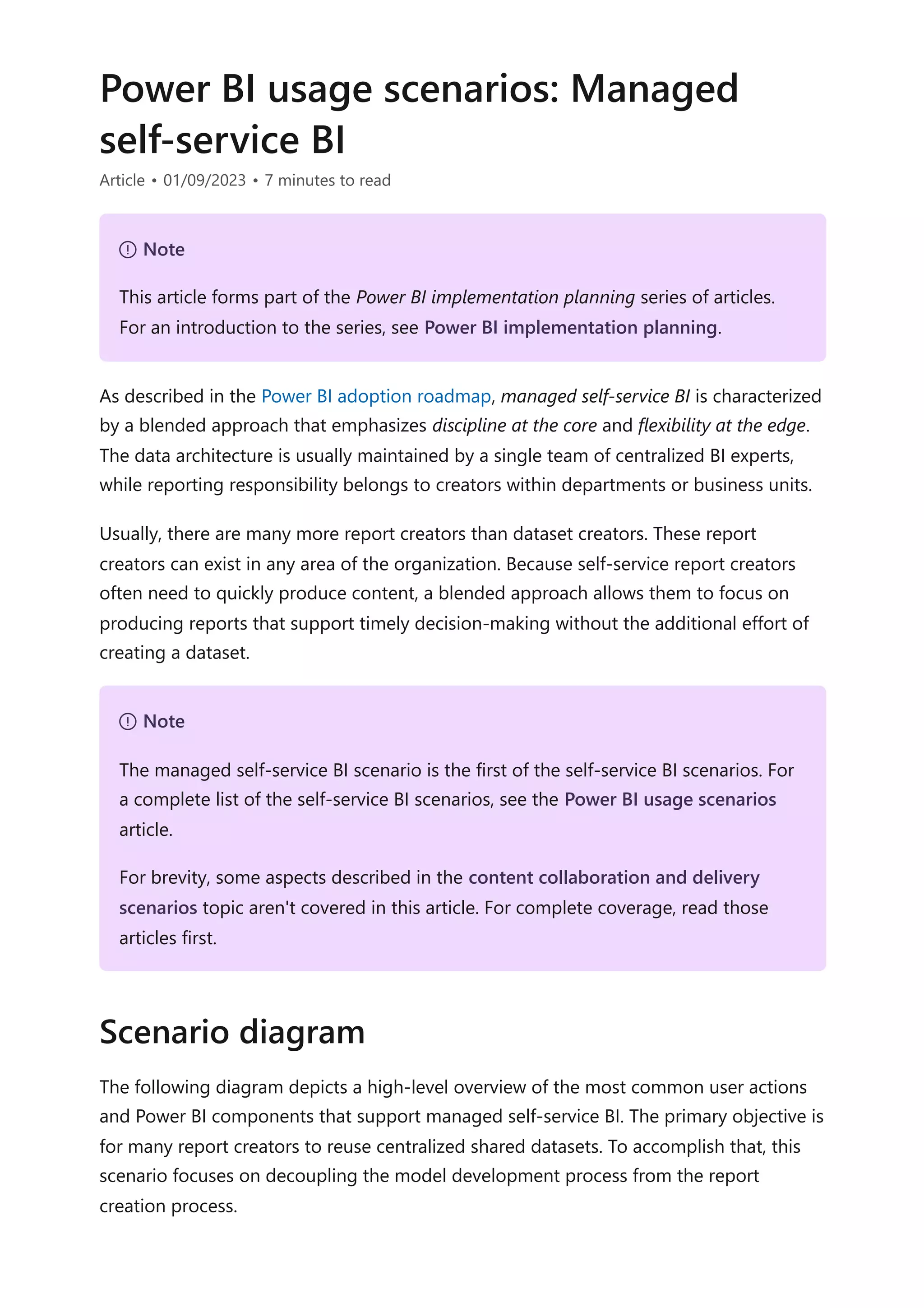 Power BI usage scenarios: Managed
self-service BI
Article • 01/09/2023 • 7 minutes to read
As described in the Power BI adoption roadmap, managed self-service BI is characterized
by a blended approach that emphasizes discipline at the core and flexibility at the edge.
The data architecture is usually maintained by a single team of centralized BI experts,
while reporting responsibility belongs to creators within departments or business units.
Usually, there are many more report creators than dataset creators. These report
creators can exist in any area of the organization. Because self-service report creators
often need to quickly produce content, a blended approach allows them to focus on
producing reports that support timely decision-making without the additional effort of
creating a dataset.
The following diagram depicts a high-level overview of the most common user actions
and Power BI components that support managed self-service BI. The primary objective is
for many report creators to reuse centralized shared datasets. To accomplish that, this
scenario focuses on decoupling the model development process from the report
creation process.
７ Note
This article forms part of the Power BI implementation planning series of articles.
For an introduction to the series, see Power BI implementation planning.
７ Note
The managed self-service BI scenario is the first of the self-service BI scenarios. For
a complete list of the self-service BI scenarios, see the Power BI usage scenarios
article.
For brevity, some aspects described in the content collaboration and delivery
scenarios topic aren't covered in this article. For complete coverage, read those
articles first.
Scenario diagram
 