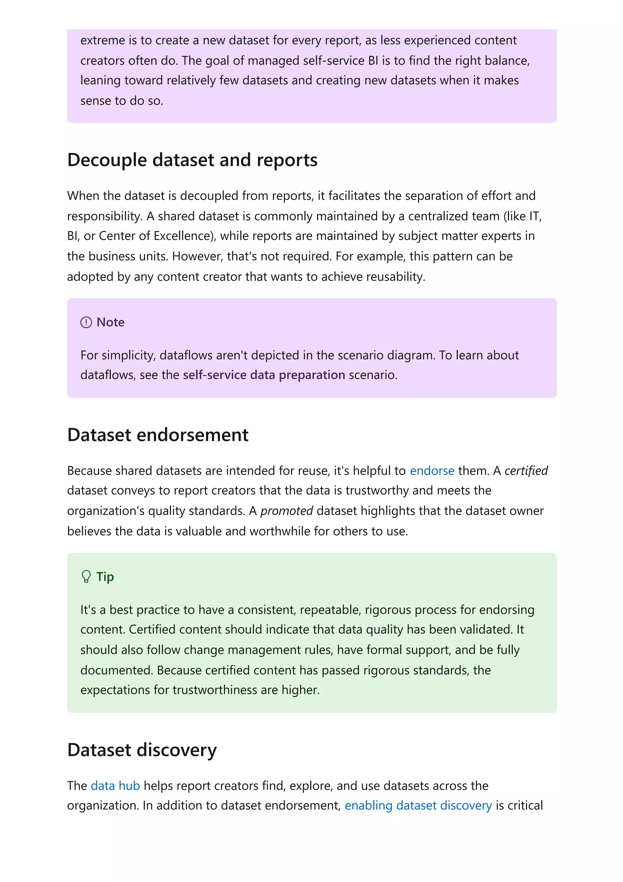When the dataset is decoupled from reports, it facilitates the separation of effort and
responsibility. A shared dataset is commonly maintained by a centralized team (like IT,
BI, or Center of Excellence), while reports are maintained by subject matter experts in
the business units. However, that's not required. For example, this pattern can be
adopted by any content creator that wants to achieve reusability.
Because shared datasets are intended for reuse, it's helpful to endorse them. A certified
dataset conveys to report creators that the data is trustworthy and meets the
organization's quality standards. A promoted dataset highlights that the dataset owner
believes the data is valuable and worthwhile for others to use.
The data hub helps report creators find, explore, and use datasets across the
organization. In addition to dataset endorsement, enabling dataset discovery is critical
extreme is to create a new dataset for every report, as less experienced content
creators often do. The goal of managed self-service BI is to find the right balance,
leaning toward relatively few datasets and creating new datasets when it makes
sense to do so.
Decouple dataset and reports
７ Note
For simplicity, dataflows aren't depicted in the scenario diagram. To learn about
dataflows, see the self-service data preparation scenario.
Dataset endorsement
 Tip
It's a best practice to have a consistent, repeatable, rigorous process for endorsing
content. Certified content should indicate that data quality has been validated. It
should also follow change management rules, have formal support, and be fully
documented. Because certified content has passed rigorous standards, the
expectations for trustworthiness are higher.
Dataset discovery
 