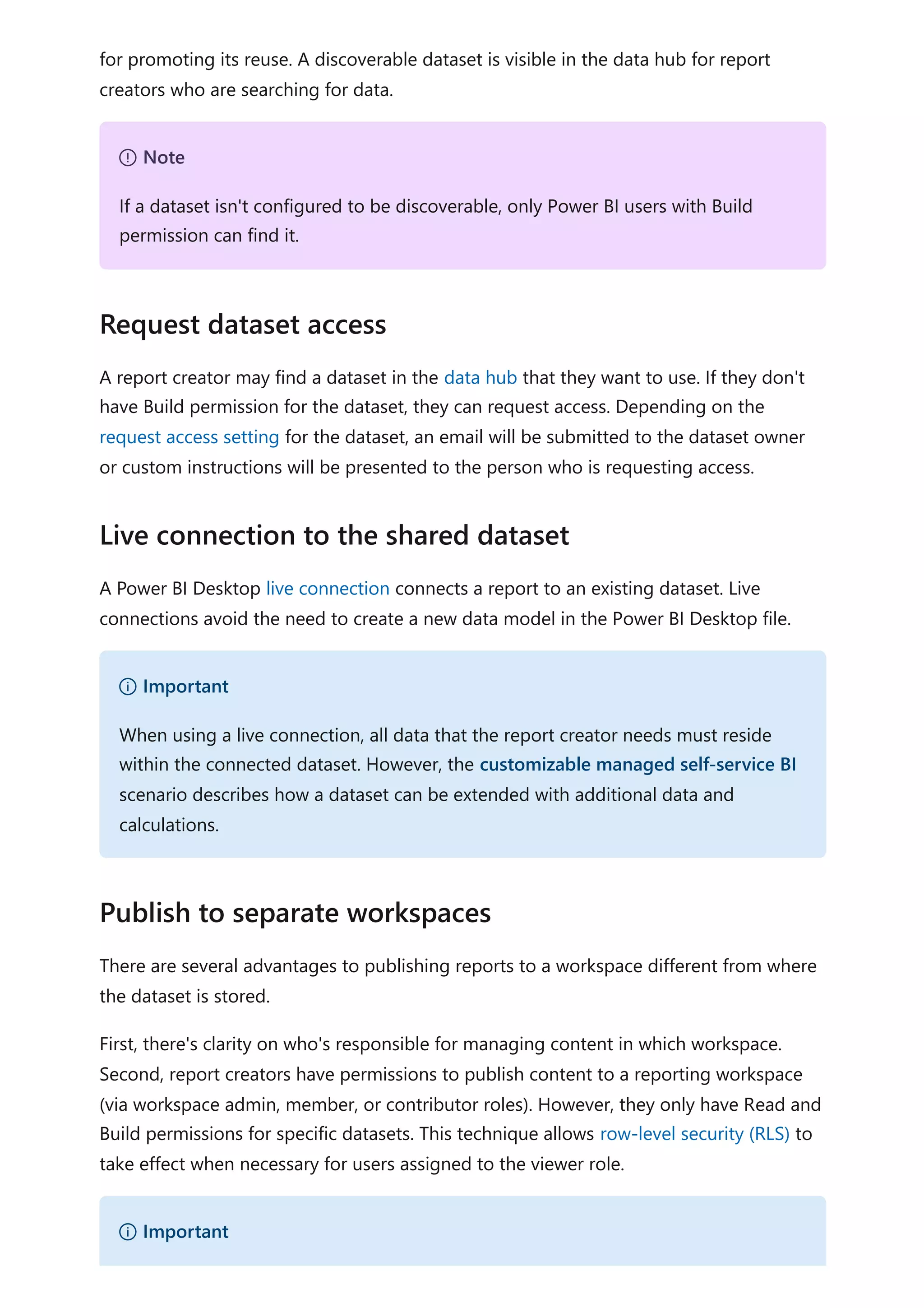 for promoting its reuse. A discoverable dataset is visible in the data hub for report
creators who are searching for data.
A report creator may find a dataset in the data hub that they want to use. If they don't
have Build permission for the dataset, they can request access. Depending on the
request access setting for the dataset, an email will be submitted to the dataset owner
or custom instructions will be presented to the person who is requesting access.
A Power BI Desktop live connection connects a report to an existing dataset. Live
connections avoid the need to create a new data model in the Power BI Desktop file.
There are several advantages to publishing reports to a workspace different from where
the dataset is stored.
First, there's clarity on who's responsible for managing content in which workspace.
Second, report creators have permissions to publish content to a reporting workspace
(via workspace admin, member, or contributor roles). However, they only have Read and
Build permissions for specific datasets. This technique allows row-level security (RLS) to
take effect when necessary for users assigned to the viewer role.
７ Note
If a dataset isn't configured to be discoverable, only Power BI users with Build
permission can find it.
Request dataset access
Live connection to the shared dataset
） Important
When using a live connection, all data that the report creator needs must reside
within the connected dataset. However, the customizable managed self-service BI
scenario describes how a dataset can be extended with additional data and
calculations.
Publish to separate workspaces
） Important
 