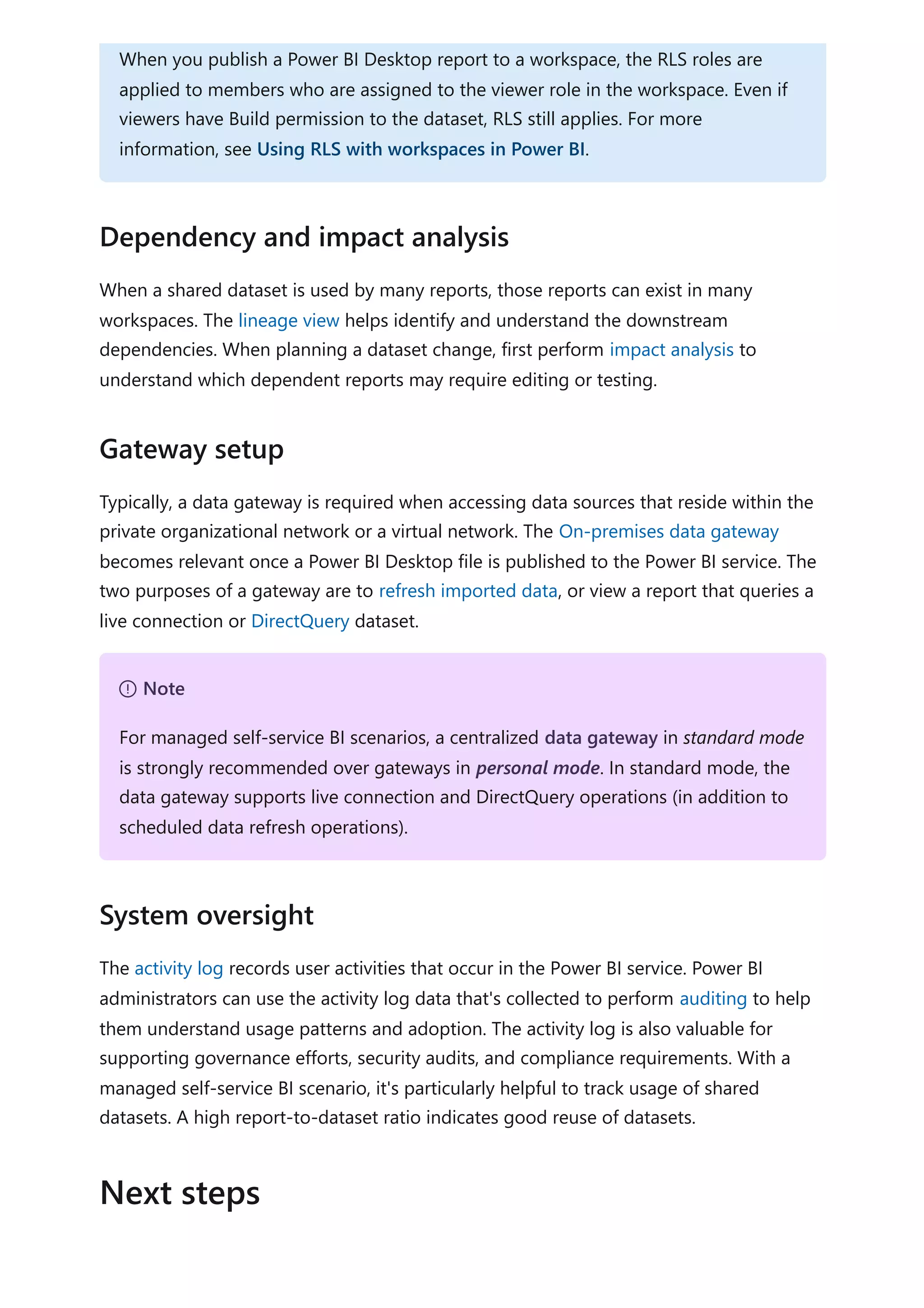 When a shared dataset is used by many reports, those reports can exist in many
workspaces. The lineage view helps identify and understand the downstream
dependencies. When planning a dataset change, first perform impact analysis to
understand which dependent reports may require editing or testing.
Typically, a data gateway is required when accessing data sources that reside within the
private organizational network or a virtual network. The On-premises data gateway
becomes relevant once a Power BI Desktop file is published to the Power BI service. The
two purposes of a gateway are to refresh imported data, or view a report that queries a
live connection or DirectQuery dataset.
The activity log records user activities that occur in the Power BI service. Power BI
administrators can use the activity log data that's collected to perform auditing to help
them understand usage patterns and adoption. The activity log is also valuable for
supporting governance efforts, security audits, and compliance requirements. With a
managed self-service BI scenario, it's particularly helpful to track usage of shared
datasets. A high report-to-dataset ratio indicates good reuse of datasets.
When you publish a Power BI Desktop report to a workspace, the RLS roles are
applied to members who are assigned to the viewer role in the workspace. Even if
viewers have Build permission to the dataset, RLS still applies. For more
information, see Using RLS with workspaces in Power BI.
Dependency and impact analysis
Gateway setup
７ Note
For managed self-service BI scenarios, a centralized data gateway in standard mode
is strongly recommended over gateways in personal mode. In standard mode, the
data gateway supports live connection and DirectQuery operations (in addition to
scheduled data refresh operations).
System oversight
Next steps
 
