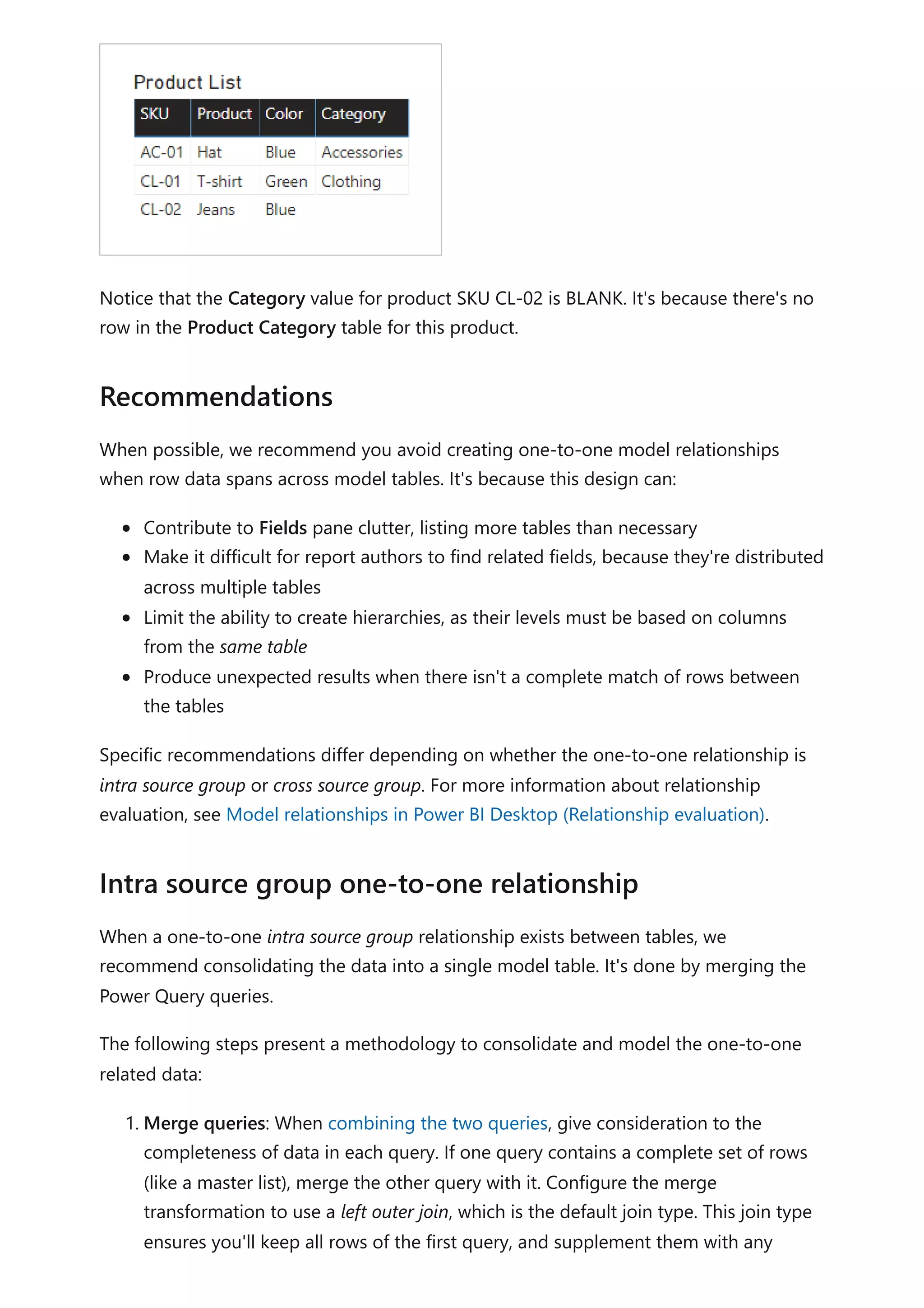 Notice that the Category value for product SKU CL-02 is BLANK. It's because there's no
row in the Product Category table for this product.
When possible, we recommend you avoid creating one-to-one model relationships
when row data spans across model tables. It's because this design can:
Contribute to Fields pane clutter, listing more tables than necessary
Make it difficult for report authors to find related fields, because they're distributed
across multiple tables
Limit the ability to create hierarchies, as their levels must be based on columns
from the same table
Produce unexpected results when there isn't a complete match of rows between
the tables
Specific recommendations differ depending on whether the one-to-one relationship is
intra source group or cross source group. For more information about relationship
evaluation, see Model relationships in Power BI Desktop (Relationship evaluation).
When a one-to-one intra source group relationship exists between tables, we
recommend consolidating the data into a single model table. It's done by merging the
Power Query queries.
The following steps present a methodology to consolidate and model the one-to-one
related data:
1. Merge queries: When combining the two queries, give consideration to the
completeness of data in each query. If one query contains a complete set of rows
(like a master list), merge the other query with it. Configure the merge
transformation to use a left outer join, which is the default join type. This join type
ensures you'll keep all rows of the first query, and supplement them with any
Recommendations
Intra source group one-to-one relationship
 