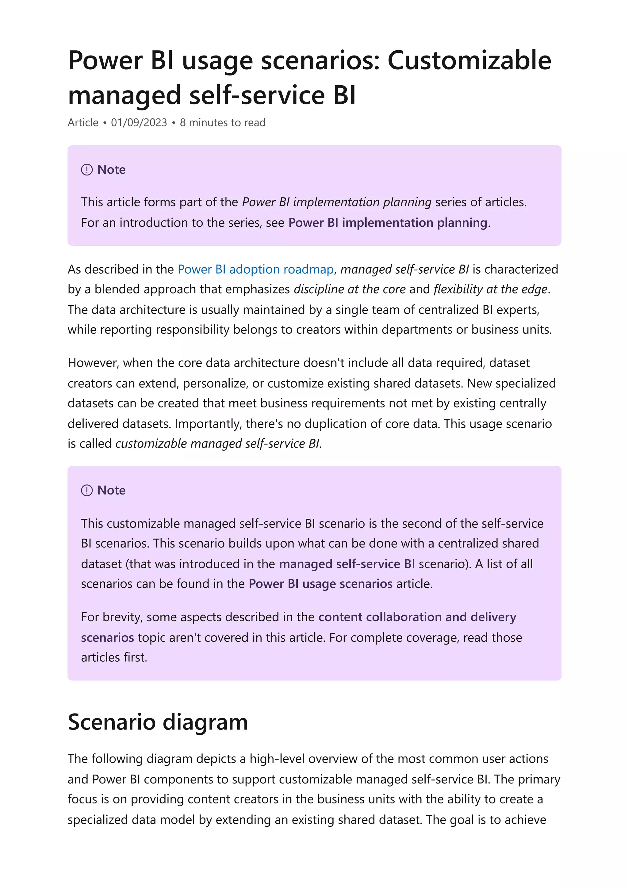 Power BI usage scenarios: Customizable
managed self-service BI
Article • 01/09/2023 • 8 minutes to read
As described in the Power BI adoption roadmap, managed self-service BI is characterized
by a blended approach that emphasizes discipline at the core and flexibility at the edge.
The data architecture is usually maintained by a single team of centralized BI experts,
while reporting responsibility belongs to creators within departments or business units.
However, when the core data architecture doesn't include all data required, dataset
creators can extend, personalize, or customize existing shared datasets. New specialized
datasets can be created that meet business requirements not met by existing centrally
delivered datasets. Importantly, there's no duplication of core data. This usage scenario
is called customizable managed self-service BI.
The following diagram depicts a high-level overview of the most common user actions
and Power BI components to support customizable managed self-service BI. The primary
focus is on providing content creators in the business units with the ability to create a
specialized data model by extending an existing shared dataset. The goal is to achieve
７ Note
This article forms part of the Power BI implementation planning series of articles.
For an introduction to the series, see Power BI implementation planning.
７ Note
This customizable managed self-service BI scenario is the second of the self-service
BI scenarios. This scenario builds upon what can be done with a centralized shared
dataset (that was introduced in the managed self-service BI scenario). A list of all
scenarios can be found in the Power BI usage scenarios article.
For brevity, some aspects described in the content collaboration and delivery
scenarios topic aren't covered in this article. For complete coverage, read those
articles first.
Scenario diagram
 