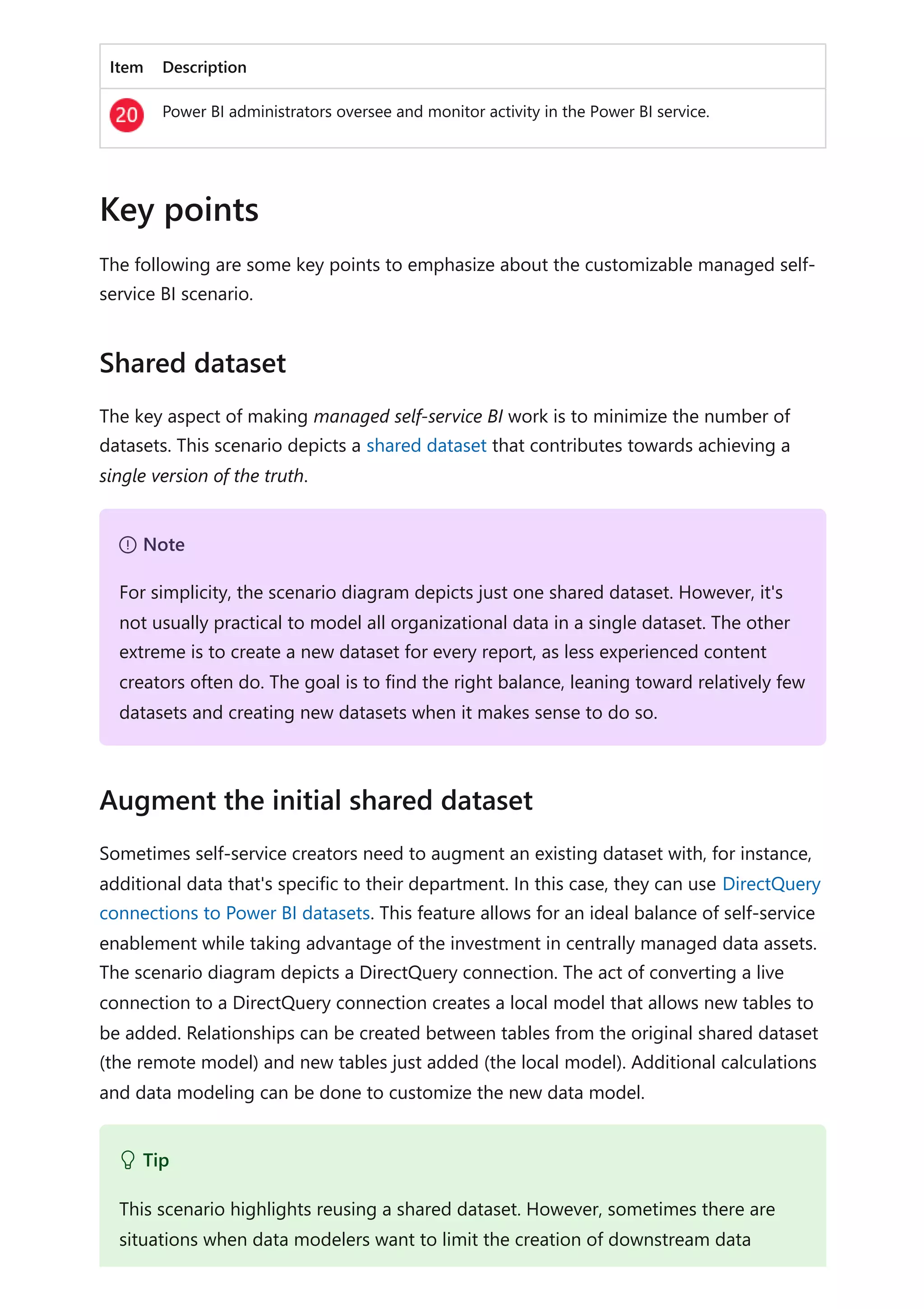 Item Description
Power BI administrators oversee and monitor activity in the Power BI service.
The following are some key points to emphasize about the customizable managed self-
service BI scenario.
The key aspect of making managed self-service BI work is to minimize the number of
datasets. This scenario depicts a shared dataset that contributes towards achieving a
single version of the truth.
Sometimes self-service creators need to augment an existing dataset with, for instance,
additional data that's specific to their department. In this case, they can use DirectQuery
connections to Power BI datasets. This feature allows for an ideal balance of self-service
enablement while taking advantage of the investment in centrally managed data assets.
The scenario diagram depicts a DirectQuery connection. The act of converting a live
connection to a DirectQuery connection creates a local model that allows new tables to
be added. Relationships can be created between tables from the original shared dataset
(the remote model) and new tables just added (the local model). Additional calculations
and data modeling can be done to customize the new data model.
Key points
Shared dataset
７ Note
For simplicity, the scenario diagram depicts just one shared dataset. However, it's
not usually practical to model all organizational data in a single dataset. The other
extreme is to create a new dataset for every report, as less experienced content
creators often do. The goal is to find the right balance, leaning toward relatively few
datasets and creating new datasets when it makes sense to do so.
Augment the initial shared dataset
 Tip
This scenario highlights reusing a shared dataset. However, sometimes there are
situations when data modelers want to limit the creation of downstream data
 