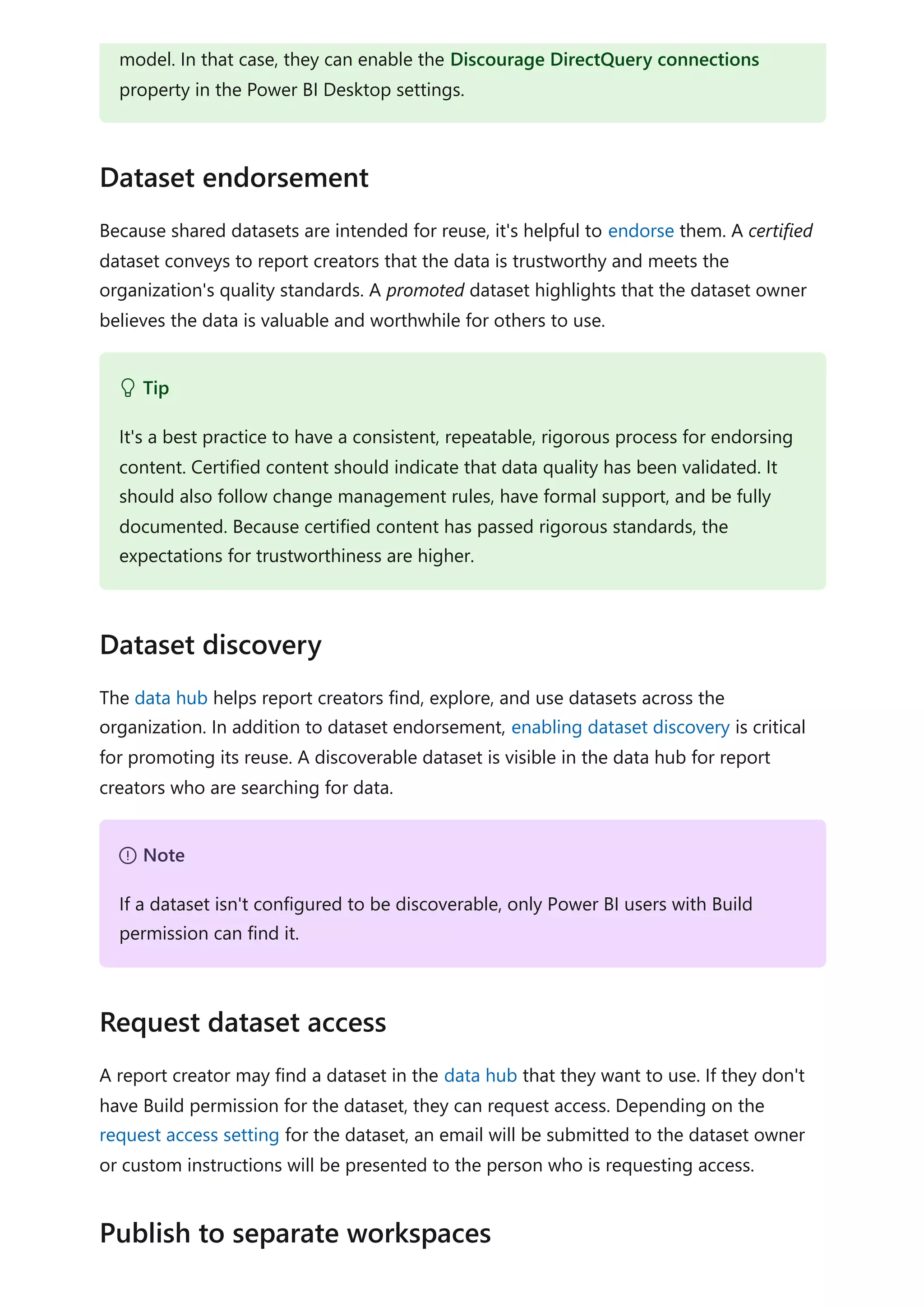 Because shared datasets are intended for reuse, it's helpful to endorse them. A certified
dataset conveys to report creators that the data is trustworthy and meets the
organization's quality standards. A promoted dataset highlights that the dataset owner
believes the data is valuable and worthwhile for others to use.
The data hub helps report creators find, explore, and use datasets across the
organization. In addition to dataset endorsement, enabling dataset discovery is critical
for promoting its reuse. A discoverable dataset is visible in the data hub for report
creators who are searching for data.
A report creator may find a dataset in the data hub that they want to use. If they don't
have Build permission for the dataset, they can request access. Depending on the
request access setting for the dataset, an email will be submitted to the dataset owner
or custom instructions will be presented to the person who is requesting access.
model. In that case, they can enable the Discourage DirectQuery connections
property in the Power BI Desktop settings.
Dataset endorsement
 Tip
It's a best practice to have a consistent, repeatable, rigorous process for endorsing
content. Certified content should indicate that data quality has been validated. It
should also follow change management rules, have formal support, and be fully
documented. Because certified content has passed rigorous standards, the
expectations for trustworthiness are higher.
Dataset discovery
７ Note
If a dataset isn't configured to be discoverable, only Power BI users with Build
permission can find it.
Request dataset access
Publish to separate workspaces
 