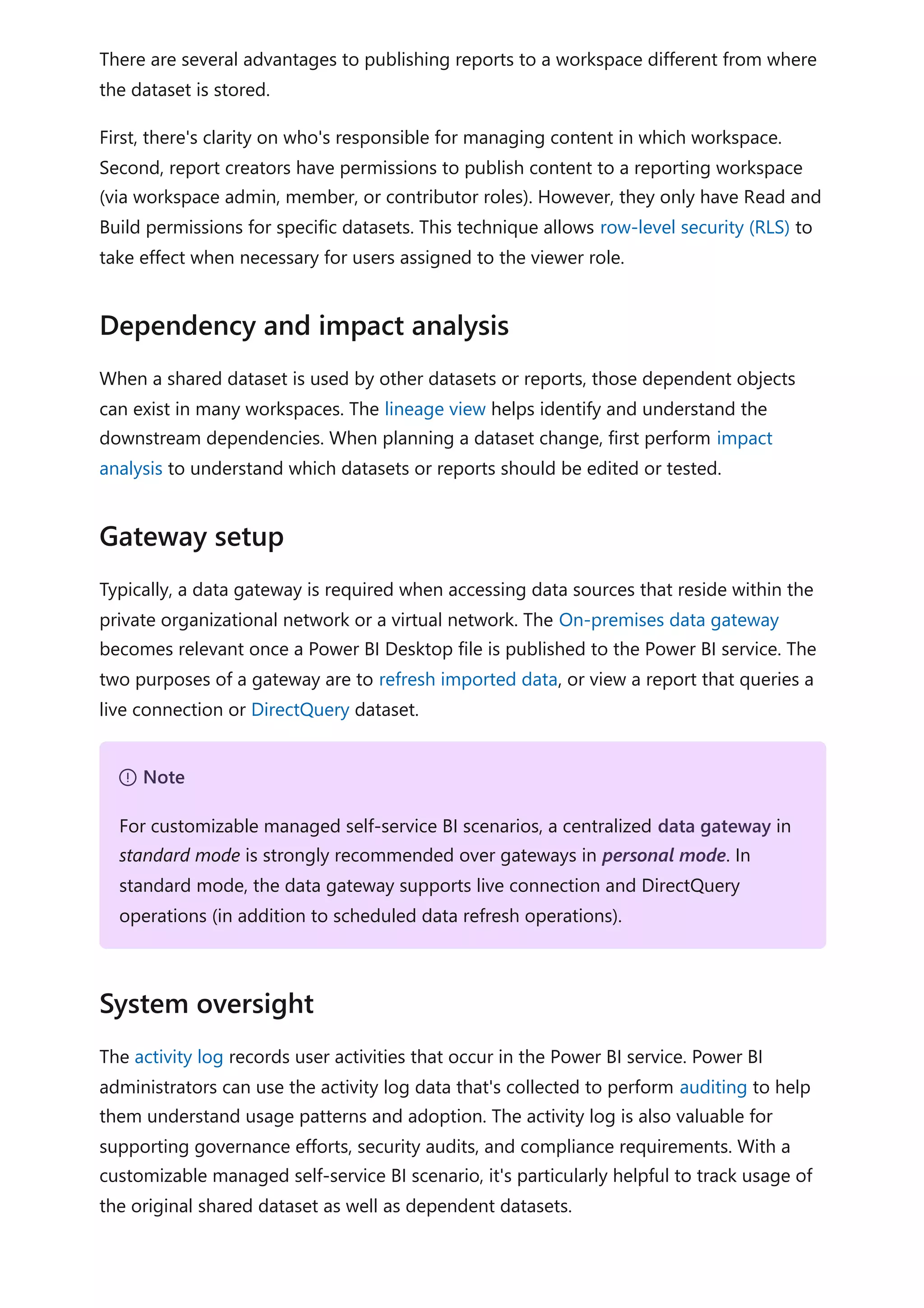 There are several advantages to publishing reports to a workspace different from where
the dataset is stored.
First, there's clarity on who's responsible for managing content in which workspace.
Second, report creators have permissions to publish content to a reporting workspace
(via workspace admin, member, or contributor roles). However, they only have Read and
Build permissions for specific datasets. This technique allows row-level security (RLS) to
take effect when necessary for users assigned to the viewer role.
When a shared dataset is used by other datasets or reports, those dependent objects
can exist in many workspaces. The lineage view helps identify and understand the
downstream dependencies. When planning a dataset change, first perform impact
analysis to understand which datasets or reports should be edited or tested.
Typically, a data gateway is required when accessing data sources that reside within the
private organizational network or a virtual network. The On-premises data gateway
becomes relevant once a Power BI Desktop file is published to the Power BI service. The
two purposes of a gateway are to refresh imported data, or view a report that queries a
live connection or DirectQuery dataset.
The activity log records user activities that occur in the Power BI service. Power BI
administrators can use the activity log data that's collected to perform auditing to help
them understand usage patterns and adoption. The activity log is also valuable for
supporting governance efforts, security audits, and compliance requirements. With a
customizable managed self-service BI scenario, it's particularly helpful to track usage of
the original shared dataset as well as dependent datasets.
Dependency and impact analysis
Gateway setup
７ Note
For customizable managed self-service BI scenarios, a centralized data gateway in
standard mode is strongly recommended over gateways in personal mode. In
standard mode, the data gateway supports live connection and DirectQuery
operations (in addition to scheduled data refresh operations).
System oversight
 