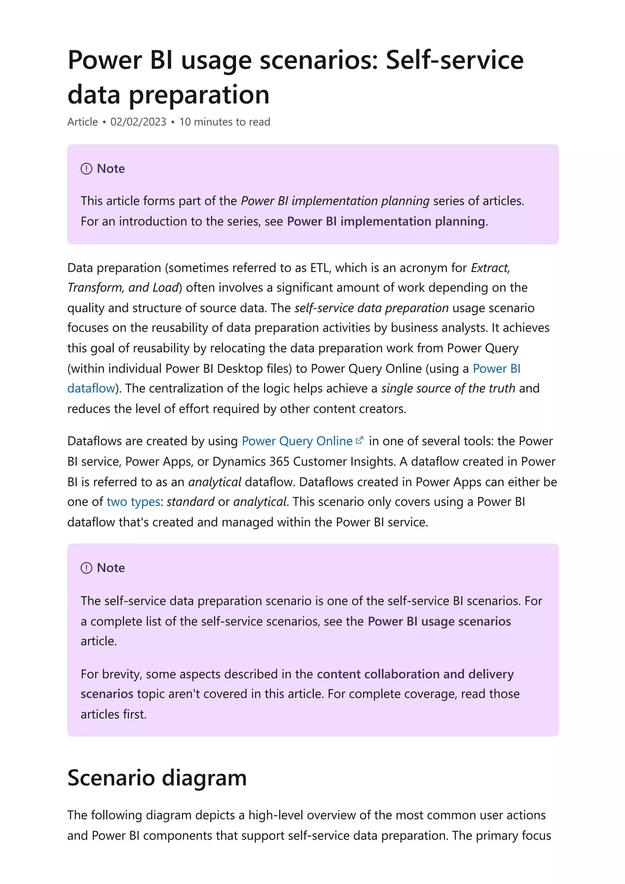 Power BI usage scenarios: Self-service
data preparation
Article • 02/02/2023 • 10 minutes to read
Data preparation (sometimes referred to as ETL, which is an acronym for Extract,
Transform, and Load) often involves a significant amount of work depending on the
quality and structure of source data. The self-service data preparation usage scenario
focuses on the reusability of data preparation activities by business analysts. It achieves
this goal of reusability by relocating the data preparation work from Power Query
(within individual Power BI Desktop files) to Power Query Online (using a Power BI
dataflow). The centralization of the logic helps achieve a single source of the truth and
reduces the level of effort required by other content creators.
Dataflows are created by using Power Query Online in one of several tools: the Power
BI service, Power Apps, or Dynamics 365 Customer Insights. A dataflow created in Power
BI is referred to as an analytical dataflow. Dataflows created in Power Apps can either be
one of two types: standard or analytical. This scenario only covers using a Power BI
dataflow that's created and managed within the Power BI service.
The following diagram depicts a high-level overview of the most common user actions
and Power BI components that support self-service data preparation. The primary focus
７ Note
This article forms part of the Power BI implementation planning series of articles.
For an introduction to the series, see Power BI implementation planning.
７ Note
The self-service data preparation scenario is one of the self-service BI scenarios. For
a complete list of the self-service scenarios, see the Power BI usage scenarios
article.
For brevity, some aspects described in the content collaboration and delivery
scenarios topic aren't covered in this article. For complete coverage, read those
articles first.
Scenario diagram
 