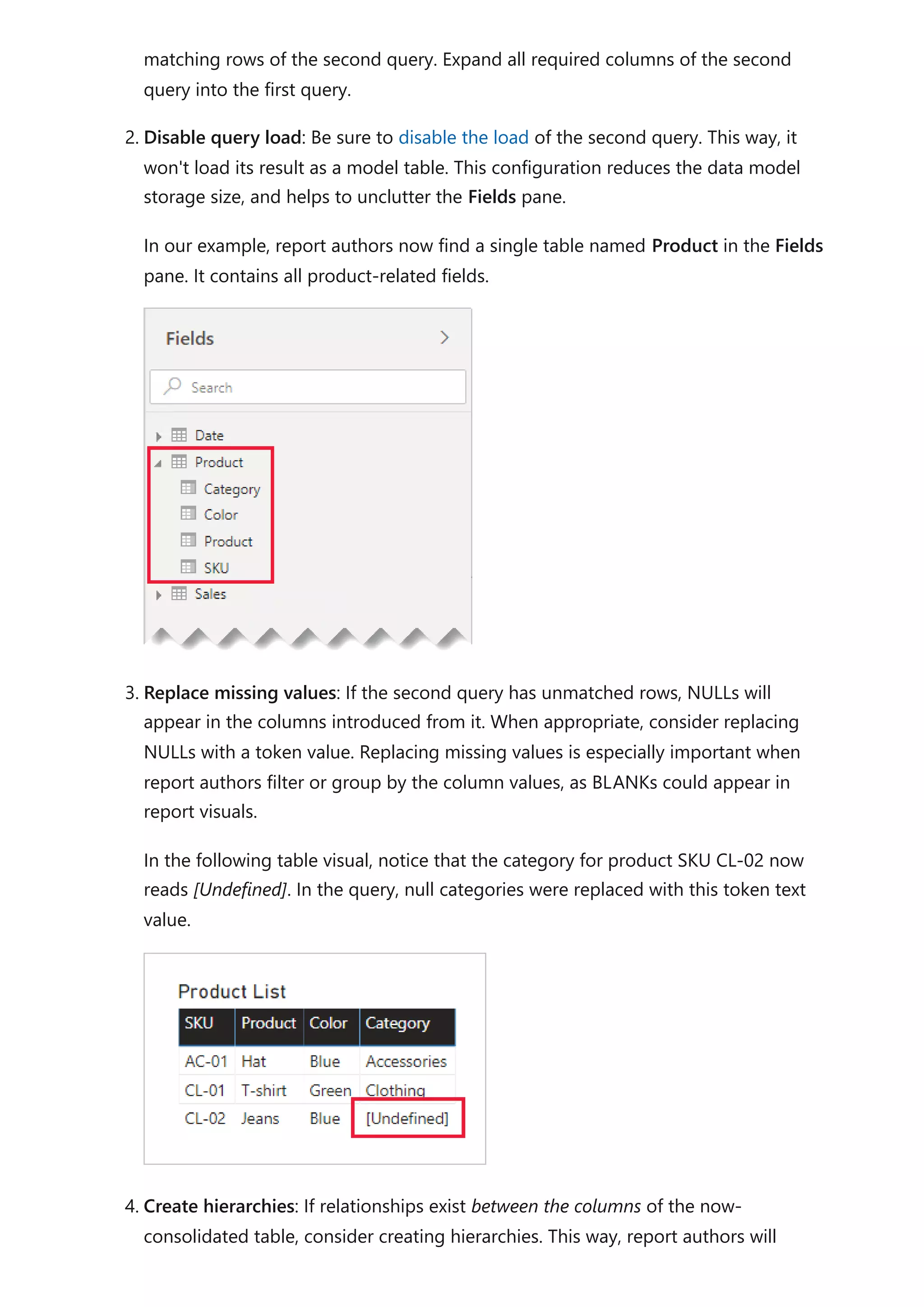 matching rows of the second query. Expand all required columns of the second
query into the first query.
2. Disable query load: Be sure to disable the load of the second query. This way, it
won't load its result as a model table. This configuration reduces the data model
storage size, and helps to unclutter the Fields pane.
In our example, report authors now find a single table named Product in the Fields
pane. It contains all product-related fields.
3. Replace missing values: If the second query has unmatched rows, NULLs will
appear in the columns introduced from it. When appropriate, consider replacing
NULLs with a token value. Replacing missing values is especially important when
report authors filter or group by the column values, as BLANKs could appear in
report visuals.
In the following table visual, notice that the category for product SKU CL-02 now
reads [Undefined]. In the query, null categories were replaced with this token text
value.
4. Create hierarchies: If relationships exist between the columns of the now-
consolidated table, consider creating hierarchies. This way, report authors will
 