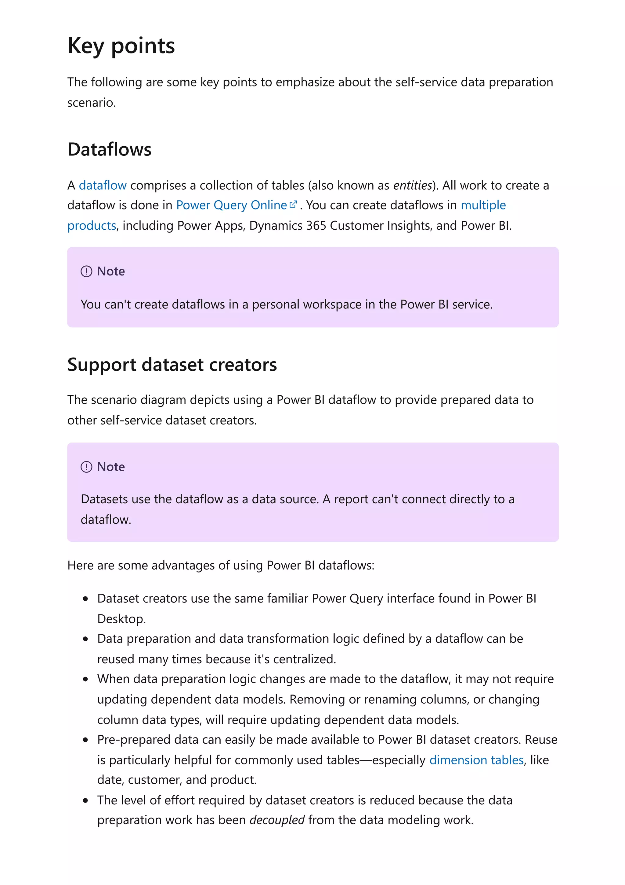 The following are some key points to emphasize about the self-service data preparation
scenario.
A dataflow comprises a collection of tables (also known as entities). All work to create a
dataflow is done in Power Query Online . You can create dataflows in multiple
products, including Power Apps, Dynamics 365 Customer Insights, and Power BI.
The scenario diagram depicts using a Power BI dataflow to provide prepared data to
other self-service dataset creators.
Here are some advantages of using Power BI dataflows:
Dataset creators use the same familiar Power Query interface found in Power BI
Desktop.
Data preparation and data transformation logic defined by a dataflow can be
reused many times because it's centralized.
When data preparation logic changes are made to the dataflow, it may not require
updating dependent data models. Removing or renaming columns, or changing
column data types, will require updating dependent data models.
Pre-prepared data can easily be made available to Power BI dataset creators. Reuse
is particularly helpful for commonly used tables—especially dimension tables, like
date, customer, and product.
The level of effort required by dataset creators is reduced because the data
preparation work has been decoupled from the data modeling work.
Key points
Dataflows
７ Note
You can't create dataflows in a personal workspace in the Power BI service.
Support dataset creators
７ Note
Datasets use the dataflow as a data source. A report can't connect directly to a
dataflow.
 