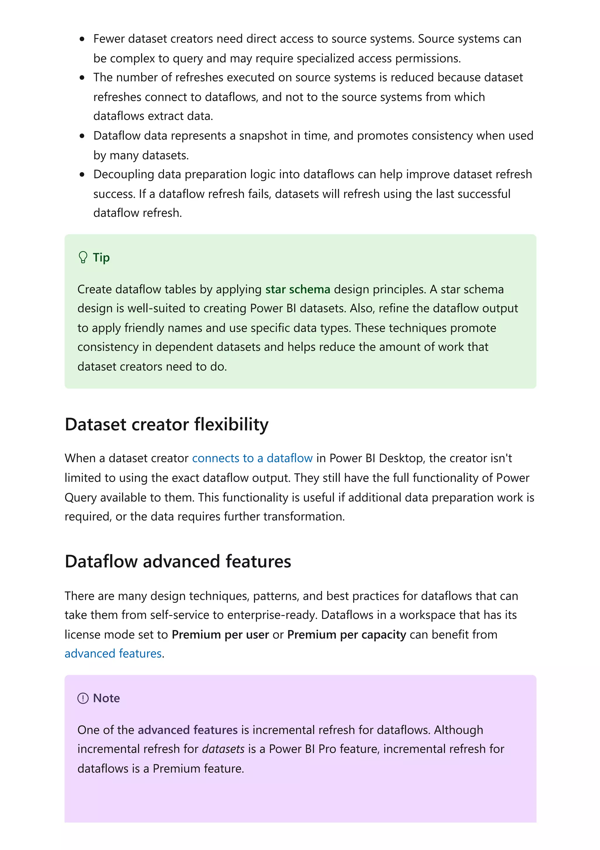 Fewer dataset creators need direct access to source systems. Source systems can
be complex to query and may require specialized access permissions.
The number of refreshes executed on source systems is reduced because dataset
refreshes connect to dataflows, and not to the source systems from which
dataflows extract data.
Dataflow data represents a snapshot in time, and promotes consistency when used
by many datasets.
Decoupling data preparation logic into dataflows can help improve dataset refresh
success. If a dataflow refresh fails, datasets will refresh using the last successful
dataflow refresh.
When a dataset creator connects to a dataflow in Power BI Desktop, the creator isn't
limited to using the exact dataflow output. They still have the full functionality of Power
Query available to them. This functionality is useful if additional data preparation work is
required, or the data requires further transformation.
There are many design techniques, patterns, and best practices for dataflows that can
take them from self-service to enterprise-ready. Dataflows in a workspace that has its
license mode set to Premium per user or Premium per capacity can benefit from
advanced features.
 Tip
Create dataflow tables by applying star schema design principles. A star schema
design is well-suited to creating Power BI datasets. Also, refine the dataflow output
to apply friendly names and use specific data types. These techniques promote
consistency in dependent datasets and helps reduce the amount of work that
dataset creators need to do.
Dataset creator flexibility
Dataflow advanced features
７ Note
One of the advanced features is incremental refresh for dataflows. Although
incremental refresh for datasets is a Power BI Pro feature, incremental refresh for
dataflows is a Premium feature.
 
