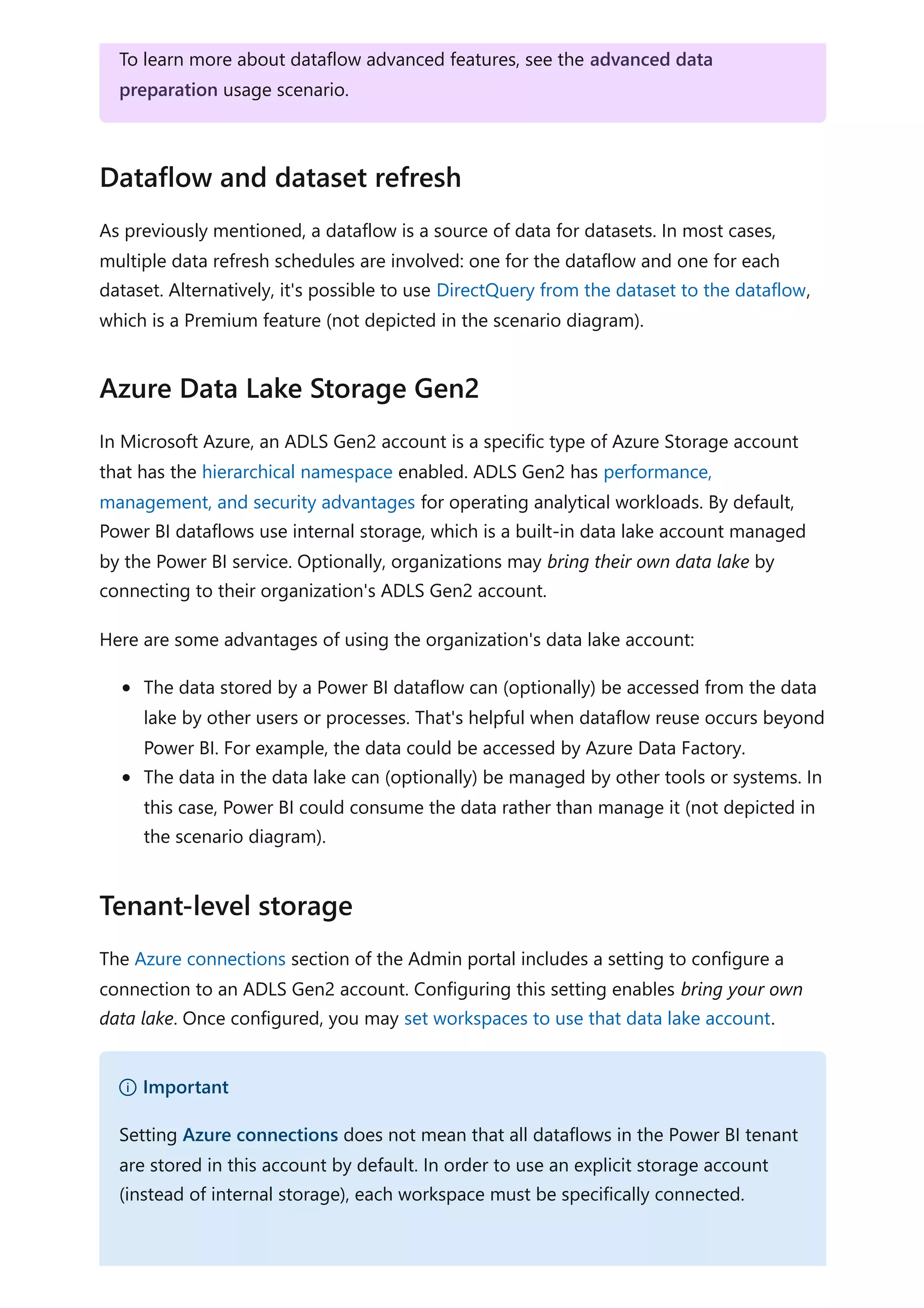 As previously mentioned, a dataflow is a source of data for datasets. In most cases,
multiple data refresh schedules are involved: one for the dataflow and one for each
dataset. Alternatively, it's possible to use DirectQuery from the dataset to the dataflow,
which is a Premium feature (not depicted in the scenario diagram).
In Microsoft Azure, an ADLS Gen2 account is a specific type of Azure Storage account
that has the hierarchical namespace enabled. ADLS Gen2 has performance,
management, and security advantages for operating analytical workloads. By default,
Power BI dataflows use internal storage, which is a built-in data lake account managed
by the Power BI service. Optionally, organizations may bring their own data lake by
connecting to their organization's ADLS Gen2 account.
Here are some advantages of using the organization's data lake account:
The data stored by a Power BI dataflow can (optionally) be accessed from the data
lake by other users or processes. That's helpful when dataflow reuse occurs beyond
Power BI. For example, the data could be accessed by Azure Data Factory.
The data in the data lake can (optionally) be managed by other tools or systems. In
this case, Power BI could consume the data rather than manage it (not depicted in
the scenario diagram).
The Azure connections section of the Admin portal includes a setting to configure a
connection to an ADLS Gen2 account. Configuring this setting enables bring your own
data lake. Once configured, you may set workspaces to use that data lake account.
To learn more about dataflow advanced features, see the advanced data
preparation usage scenario.
Dataflow and dataset refresh
Azure Data Lake Storage Gen2
Tenant-level storage
） Important
Setting Azure connections does not mean that all dataflows in the Power BI tenant
are stored in this account by default. In order to use an explicit storage account
(instead of internal storage), each workspace must be specifically connected.
 