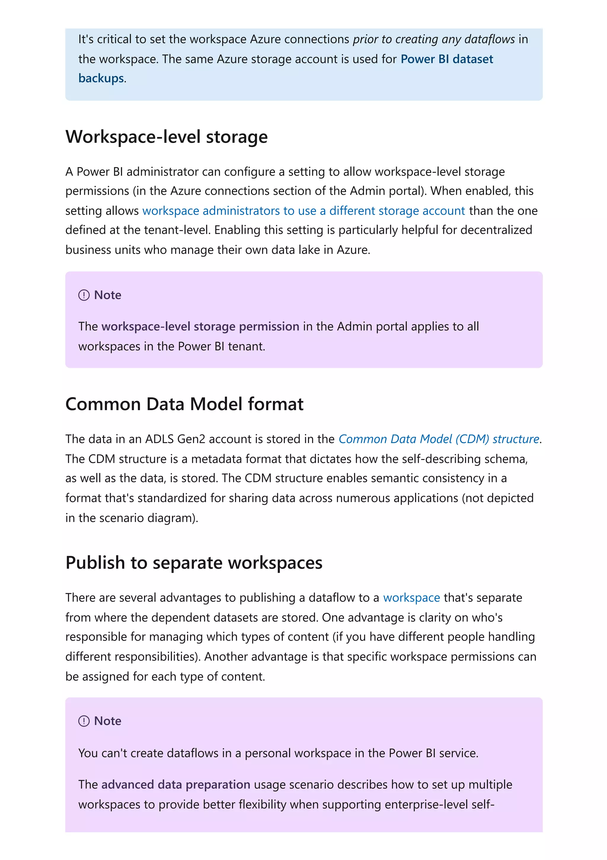 A Power BI administrator can configure a setting to allow workspace-level storage
permissions (in the Azure connections section of the Admin portal). When enabled, this
setting allows workspace administrators to use a different storage account than the one
defined at the tenant-level. Enabling this setting is particularly helpful for decentralized
business units who manage their own data lake in Azure.
The data in an ADLS Gen2 account is stored in the Common Data Model (CDM) structure.
The CDM structure is a metadata format that dictates how the self-describing schema,
as well as the data, is stored. The CDM structure enables semantic consistency in a
format that's standardized for sharing data across numerous applications (not depicted
in the scenario diagram).
There are several advantages to publishing a dataflow to a workspace that's separate
from where the dependent datasets are stored. One advantage is clarity on who's
responsible for managing which types of content (if you have different people handling
different responsibilities). Another advantage is that specific workspace permissions can
be assigned for each type of content.
It's critical to set the workspace Azure connections prior to creating any dataflows in
the workspace. The same Azure storage account is used for Power BI dataset
backups.
Workspace-level storage
７ Note
The workspace-level storage permission in the Admin portal applies to all
workspaces in the Power BI tenant.
Common Data Model format
Publish to separate workspaces
７ Note
You can't create dataflows in a personal workspace in the Power BI service.
The advanced data preparation usage scenario describes how to set up multiple
workspaces to provide better flexibility when supporting enterprise-level self-
 