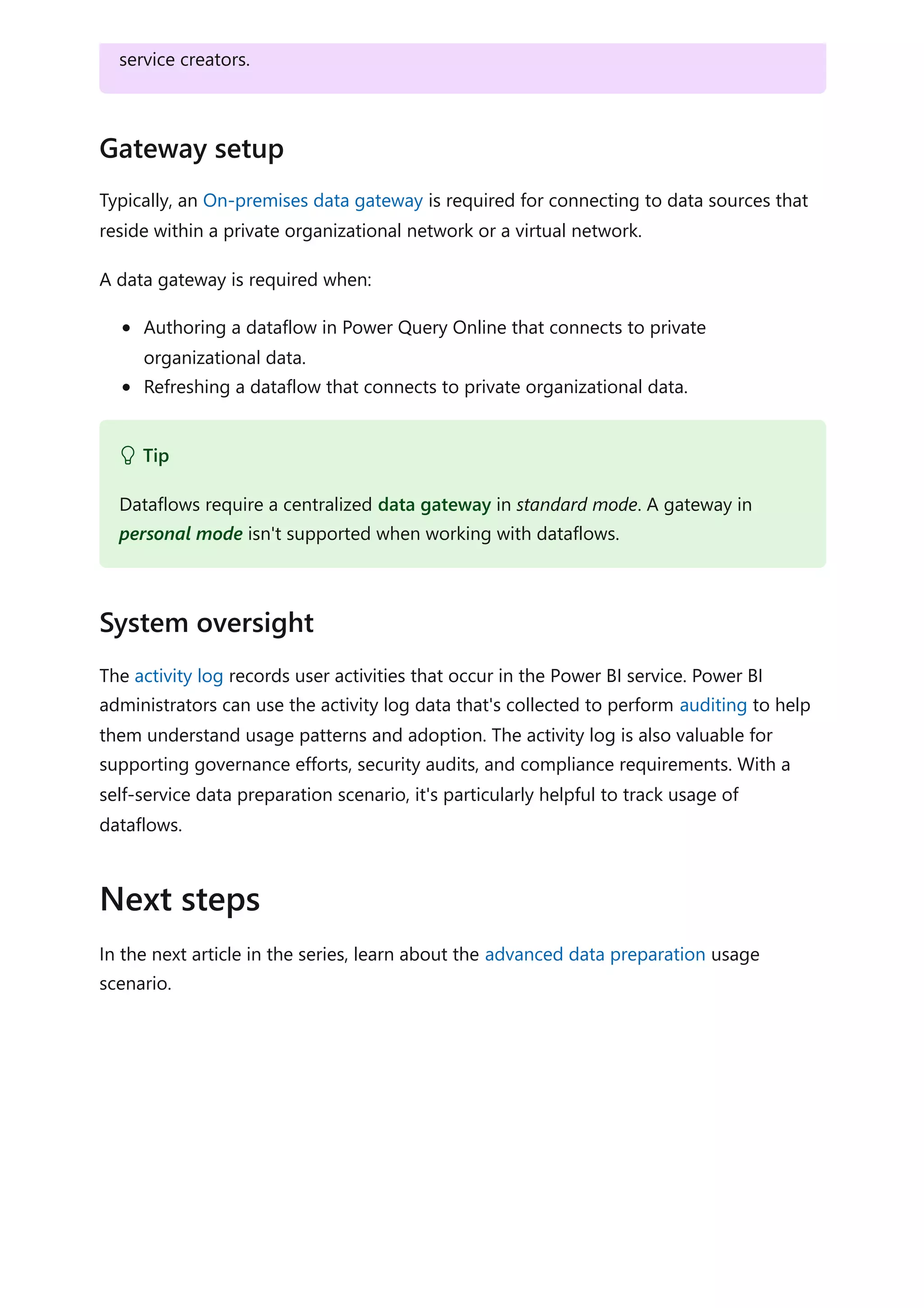Typically, an On-premises data gateway is required for connecting to data sources that
reside within a private organizational network or a virtual network.
A data gateway is required when:
Authoring a dataflow in Power Query Online that connects to private
organizational data.
Refreshing a dataflow that connects to private organizational data.
The activity log records user activities that occur in the Power BI service. Power BI
administrators can use the activity log data that's collected to perform auditing to help
them understand usage patterns and adoption. The activity log is also valuable for
supporting governance efforts, security audits, and compliance requirements. With a
self-service data preparation scenario, it's particularly helpful to track usage of
dataflows.
In the next article in the series, learn about the advanced data preparation usage
scenario.
service creators.
Gateway setup
 Tip
Dataflows require a centralized data gateway in standard mode. A gateway in
personal mode isn't supported when working with dataflows.
System oversight
Next steps
 