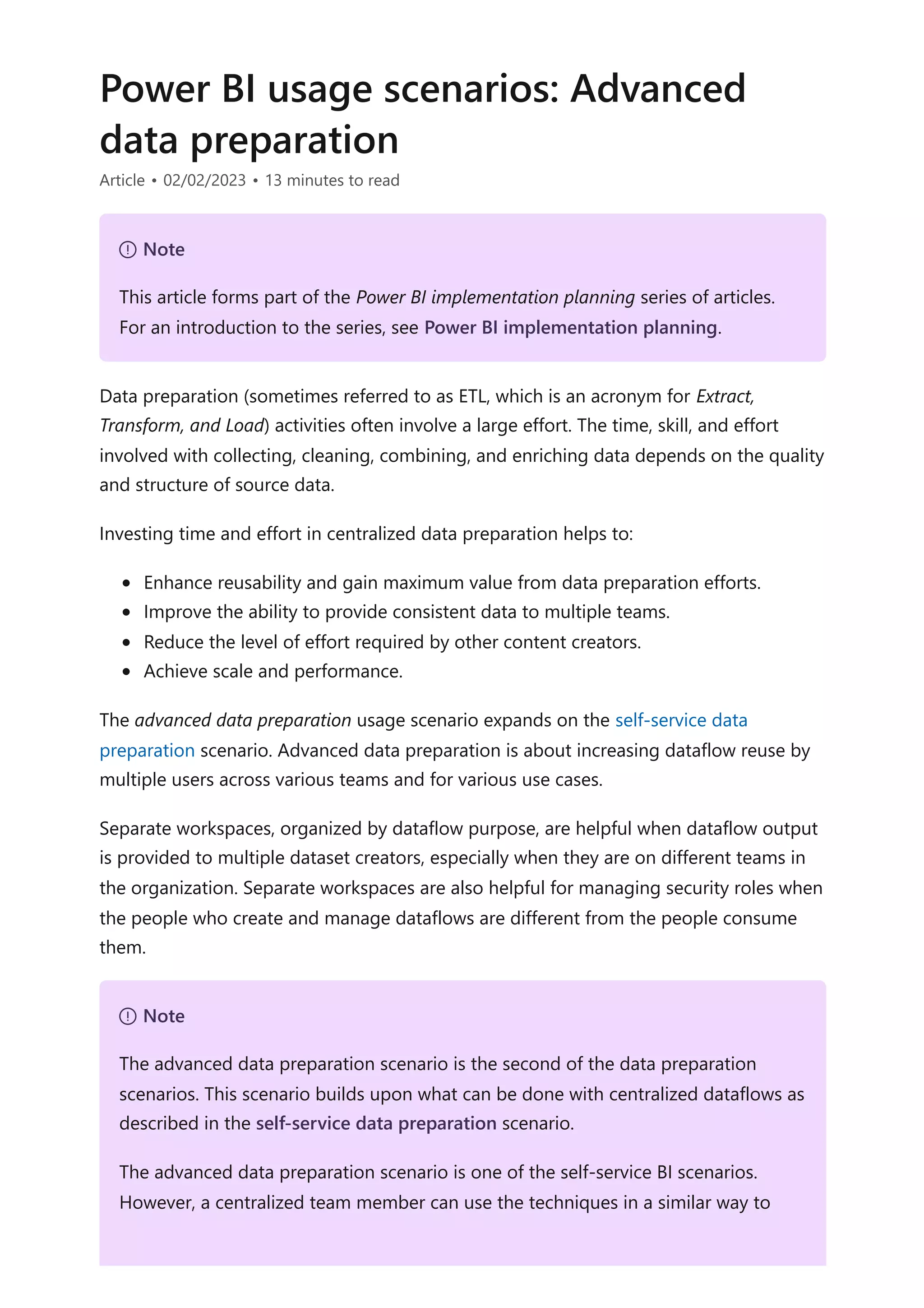 Power BI usage scenarios: Advanced
data preparation
Article • 02/02/2023 • 13 minutes to read
Data preparation (sometimes referred to as ETL, which is an acronym for Extract,
Transform, and Load) activities often involve a large effort. The time, skill, and effort
involved with collecting, cleaning, combining, and enriching data depends on the quality
and structure of source data.
Investing time and effort in centralized data preparation helps to:
Enhance reusability and gain maximum value from data preparation efforts.
Improve the ability to provide consistent data to multiple teams.
Reduce the level of effort required by other content creators.
Achieve scale and performance.
The advanced data preparation usage scenario expands on the self-service data
preparation scenario. Advanced data preparation is about increasing dataflow reuse by
multiple users across various teams and for various use cases.
Separate workspaces, organized by dataflow purpose, are helpful when dataflow output
is provided to multiple dataset creators, especially when they are on different teams in
the organization. Separate workspaces are also helpful for managing security roles when
the people who create and manage dataflows are different from the people consume
them.
７ Note
This article forms part of the Power BI implementation planning series of articles.
For an introduction to the series, see Power BI implementation planning.
７ Note
The advanced data preparation scenario is the second of the data preparation
scenarios. This scenario builds upon what can be done with centralized dataflows as
described in the self-service data preparation scenario.
The advanced data preparation scenario is one of the self-service BI scenarios.
However, a centralized team member can use the techniques in a similar way to
 