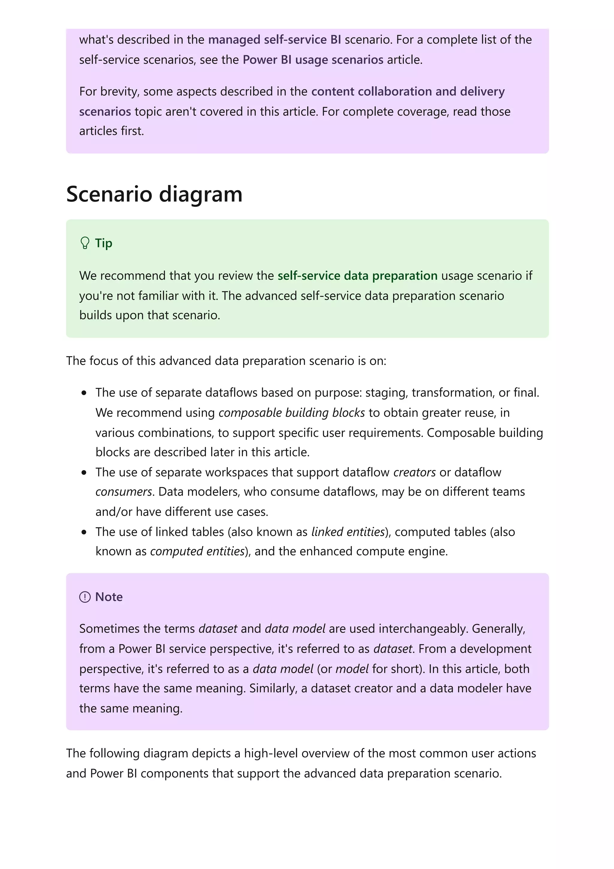 The focus of this advanced data preparation scenario is on:
The use of separate dataflows based on purpose: staging, transformation, or final.
We recommend using composable building blocks to obtain greater reuse, in
various combinations, to support specific user requirements. Composable building
blocks are described later in this article.
The use of separate workspaces that support dataflow creators or dataflow
consumers. Data modelers, who consume dataflows, may be on different teams
and/or have different use cases.
The use of linked tables (also known as linked entities), computed tables (also
known as computed entities), and the enhanced compute engine.
The following diagram depicts a high-level overview of the most common user actions
and Power BI components that support the advanced data preparation scenario.
what's described in the managed self-service BI scenario. For a complete list of the
self-service scenarios, see the Power BI usage scenarios article.
For brevity, some aspects described in the content collaboration and delivery
scenarios topic aren't covered in this article. For complete coverage, read those
articles first.
Scenario diagram
 Tip
We recommend that you review the self-service data preparation usage scenario if
you're not familiar with it. The advanced self-service data preparation scenario
builds upon that scenario.
７ Note
Sometimes the terms dataset and data model are used interchangeably. Generally,
from a Power BI service perspective, it's referred to as dataset. From a development
perspective, it's referred to as a data model (or model for short). In this article, both
terms have the same meaning. Similarly, a dataset creator and a data modeler have
the same meaning.
 