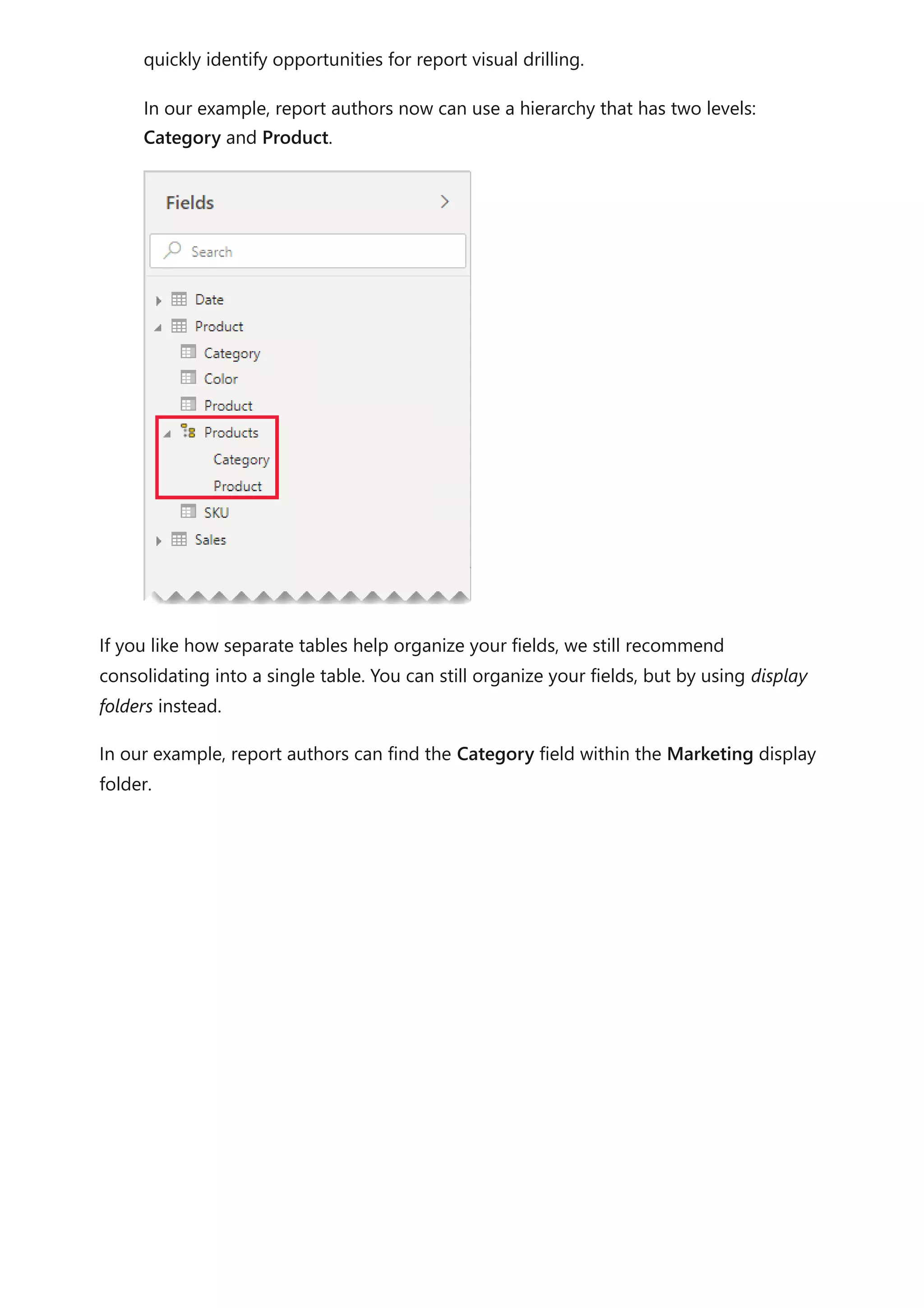 quickly identify opportunities for report visual drilling.
In our example, report authors now can use a hierarchy that has two levels:
Category and Product.
If you like how separate tables help organize your fields, we still recommend
consolidating into a single table. You can still organize your fields, but by using display
folders instead.
In our example, report authors can find the Category field within the Marketing display
folder.
 