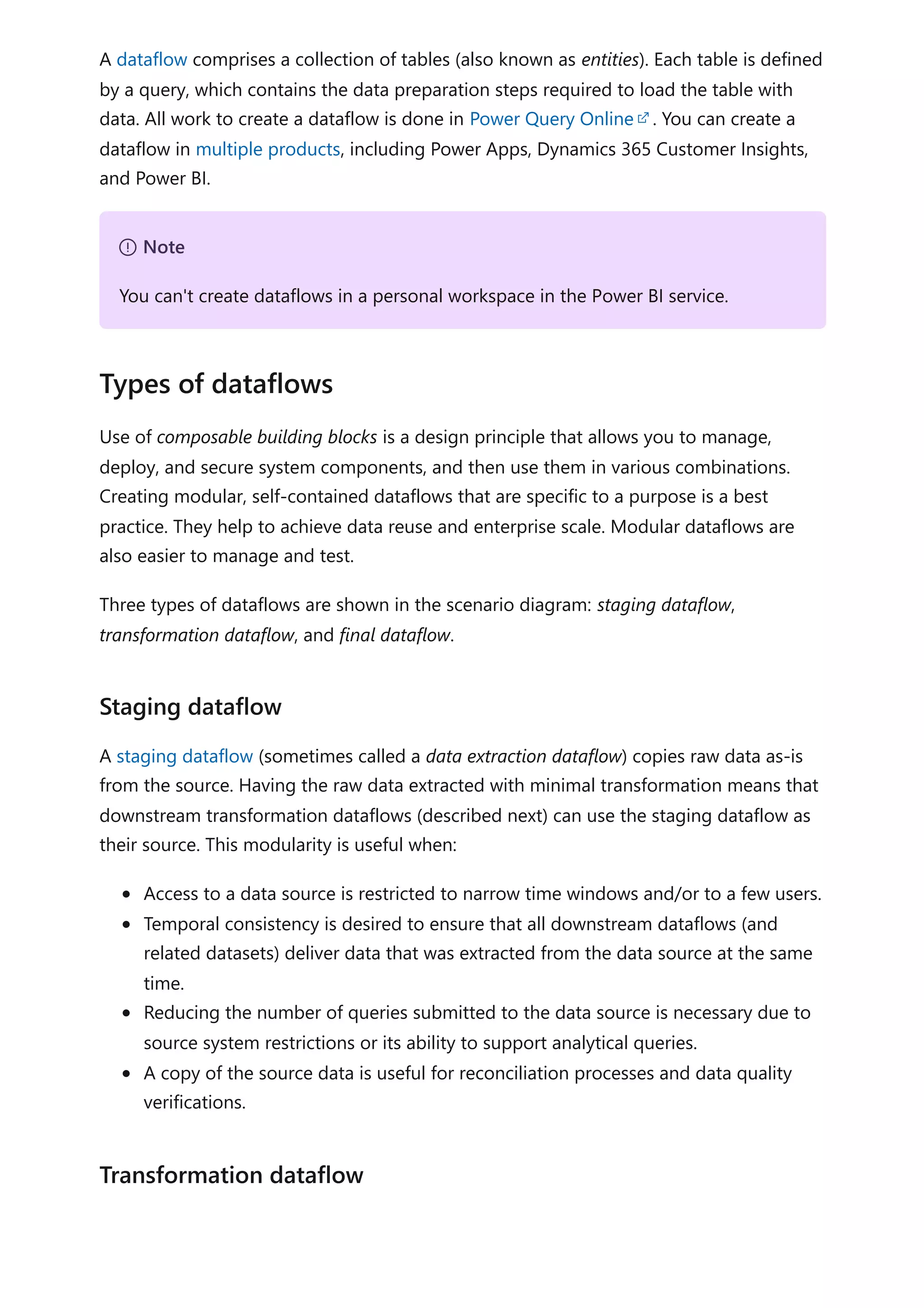 A dataflow comprises a collection of tables (also known as entities). Each table is defined
by a query, which contains the data preparation steps required to load the table with
data. All work to create a dataflow is done in Power Query Online . You can create a
dataflow in multiple products, including Power Apps, Dynamics 365 Customer Insights,
and Power BI.
Use of composable building blocks is a design principle that allows you to manage,
deploy, and secure system components, and then use them in various combinations.
Creating modular, self-contained dataflows that are specific to a purpose is a best
practice. They help to achieve data reuse and enterprise scale. Modular dataflows are
also easier to manage and test.
Three types of dataflows are shown in the scenario diagram: staging dataflow,
transformation dataflow, and final dataflow.
A staging dataflow (sometimes called a data extraction dataflow) copies raw data as-is
from the source. Having the raw data extracted with minimal transformation means that
downstream transformation dataflows (described next) can use the staging dataflow as
their source. This modularity is useful when:
Access to a data source is restricted to narrow time windows and/or to a few users.
Temporal consistency is desired to ensure that all downstream dataflows (and
related datasets) deliver data that was extracted from the data source at the same
time.
Reducing the number of queries submitted to the data source is necessary due to
source system restrictions or its ability to support analytical queries.
A copy of the source data is useful for reconciliation processes and data quality
verifications.
７ Note
You can't create dataflows in a personal workspace in the Power BI service.
Types of dataflows
Staging dataflow
Transformation dataflow
 