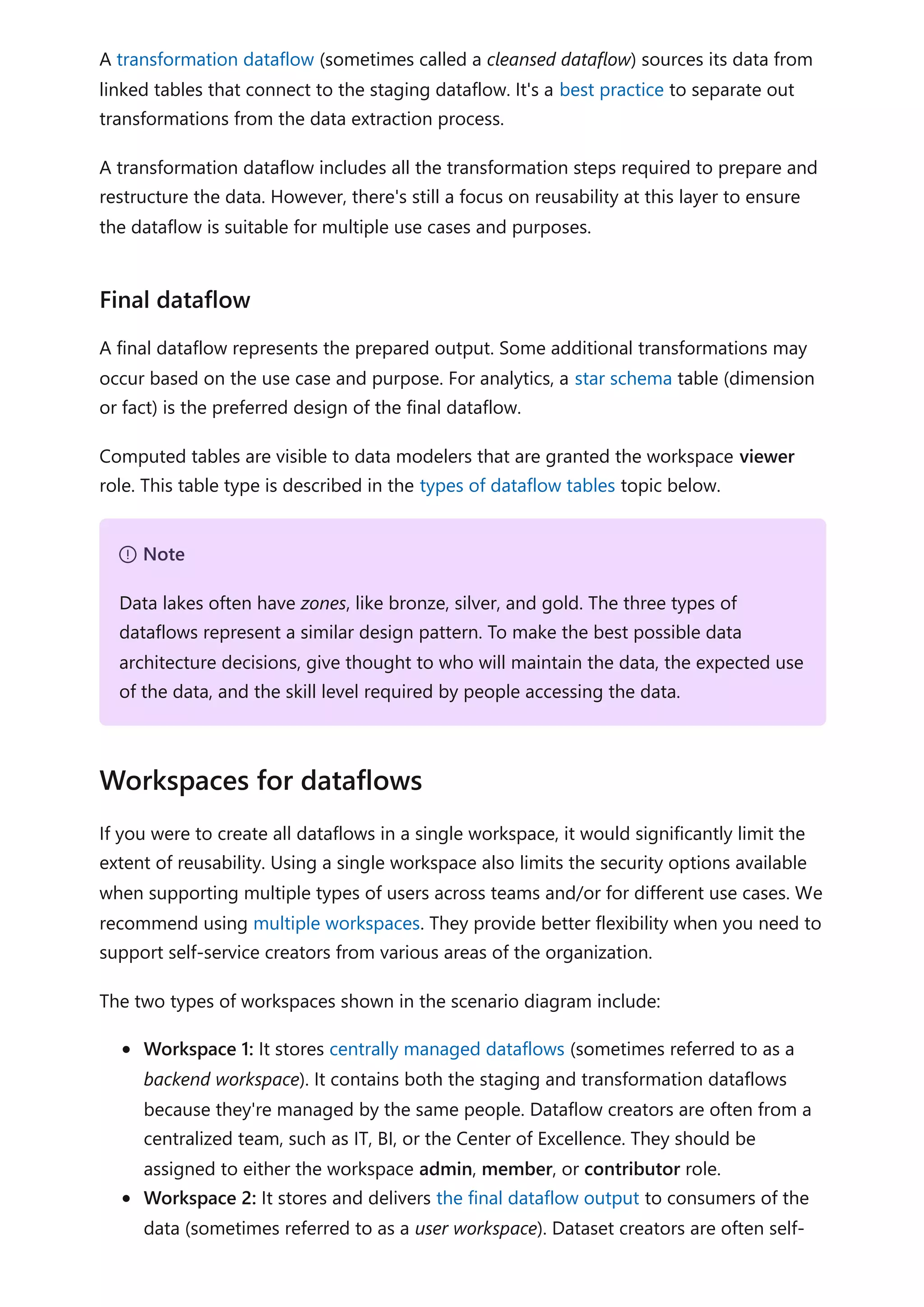 A transformation dataflow (sometimes called a cleansed dataflow) sources its data from
linked tables that connect to the staging dataflow. It's a best practice to separate out
transformations from the data extraction process.
A transformation dataflow includes all the transformation steps required to prepare and
restructure the data. However, there's still a focus on reusability at this layer to ensure
the dataflow is suitable for multiple use cases and purposes.
A final dataflow represents the prepared output. Some additional transformations may
occur based on the use case and purpose. For analytics, a star schema table (dimension
or fact) is the preferred design of the final dataflow.
Computed tables are visible to data modelers that are granted the workspace viewer
role. This table type is described in the types of dataflow tables topic below.
If you were to create all dataflows in a single workspace, it would significantly limit the
extent of reusability. Using a single workspace also limits the security options available
when supporting multiple types of users across teams and/or for different use cases. We
recommend using multiple workspaces. They provide better flexibility when you need to
support self-service creators from various areas of the organization.
The two types of workspaces shown in the scenario diagram include:
Workspace 1: It stores centrally managed dataflows (sometimes referred to as a
backend workspace). It contains both the staging and transformation dataflows
because they're managed by the same people. Dataflow creators are often from a
centralized team, such as IT, BI, or the Center of Excellence. They should be
assigned to either the workspace admin, member, or contributor role.
Workspace 2: It stores and delivers the final dataflow output to consumers of the
data (sometimes referred to as a user workspace). Dataset creators are often self-
Final dataflow
７ Note
Data lakes often have zones, like bronze, silver, and gold. The three types of
dataflows represent a similar design pattern. To make the best possible data
architecture decisions, give thought to who will maintain the data, the expected use
of the data, and the skill level required by people accessing the data.
Workspaces for dataflows
 