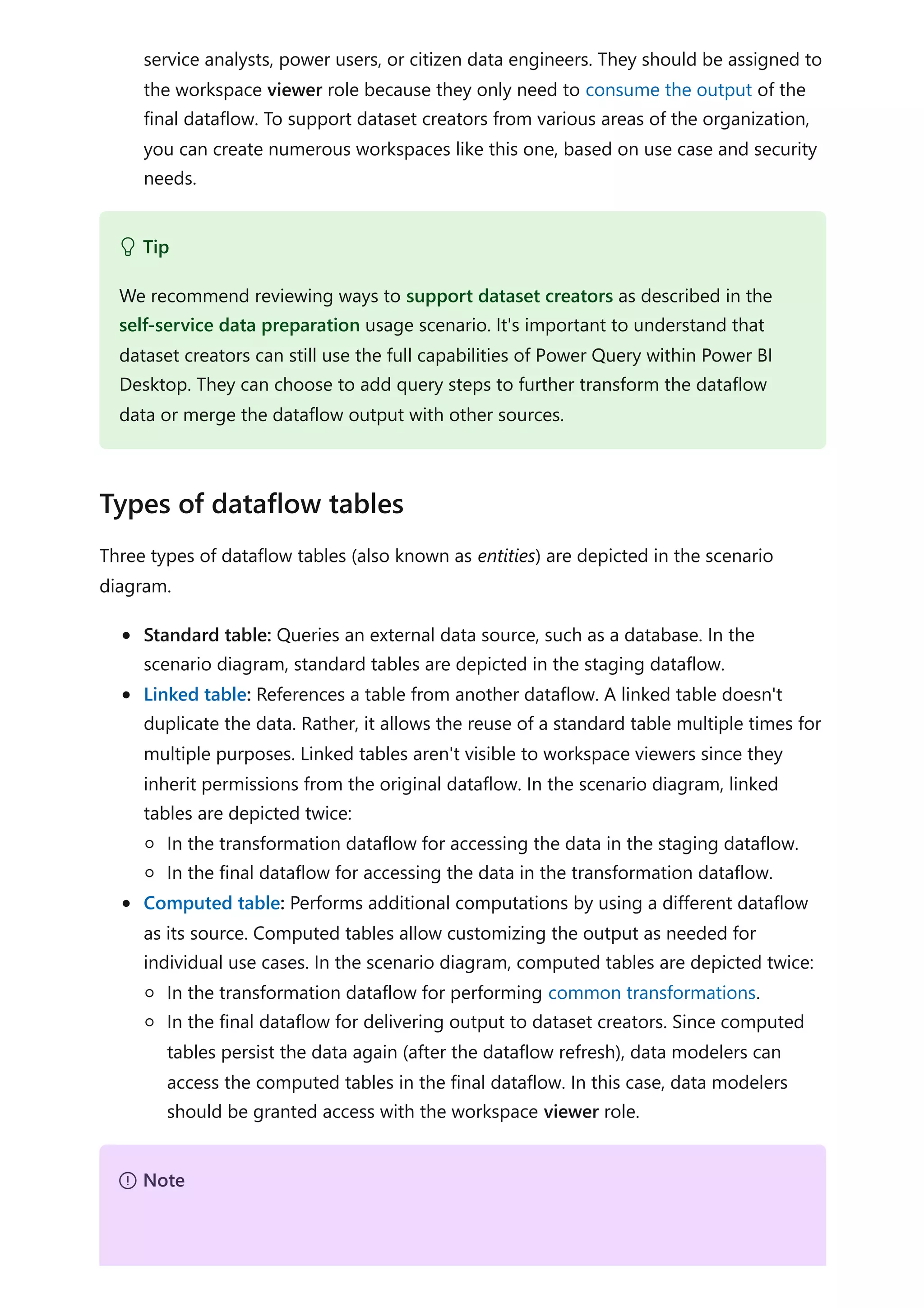 service analysts, power users, or citizen data engineers. They should be assigned to
the workspace viewer role because they only need to consume the output of the
final dataflow. To support dataset creators from various areas of the organization,
you can create numerous workspaces like this one, based on use case and security
needs.
Three types of dataflow tables (also known as entities) are depicted in the scenario
diagram.
Standard table: Queries an external data source, such as a database. In the
scenario diagram, standard tables are depicted in the staging dataflow.
Linked table: References a table from another dataflow. A linked table doesn't
duplicate the data. Rather, it allows the reuse of a standard table multiple times for
multiple purposes. Linked tables aren't visible to workspace viewers since they
inherit permissions from the original dataflow. In the scenario diagram, linked
tables are depicted twice:
In the transformation dataflow for accessing the data in the staging dataflow.
In the final dataflow for accessing the data in the transformation dataflow.
Computed table: Performs additional computations by using a different dataflow
as its source. Computed tables allow customizing the output as needed for
individual use cases. In the scenario diagram, computed tables are depicted twice:
In the transformation dataflow for performing common transformations.
In the final dataflow for delivering output to dataset creators. Since computed
tables persist the data again (after the dataflow refresh), data modelers can
access the computed tables in the final dataflow. In this case, data modelers
should be granted access with the workspace viewer role.
 Tip
We recommend reviewing ways to support dataset creators as described in the
self-service data preparation usage scenario. It's important to understand that
dataset creators can still use the full capabilities of Power Query within Power BI
Desktop. They can choose to add query steps to further transform the dataflow
data or merge the dataflow output with other sources.
Types of dataflow tables
７ Note
 
