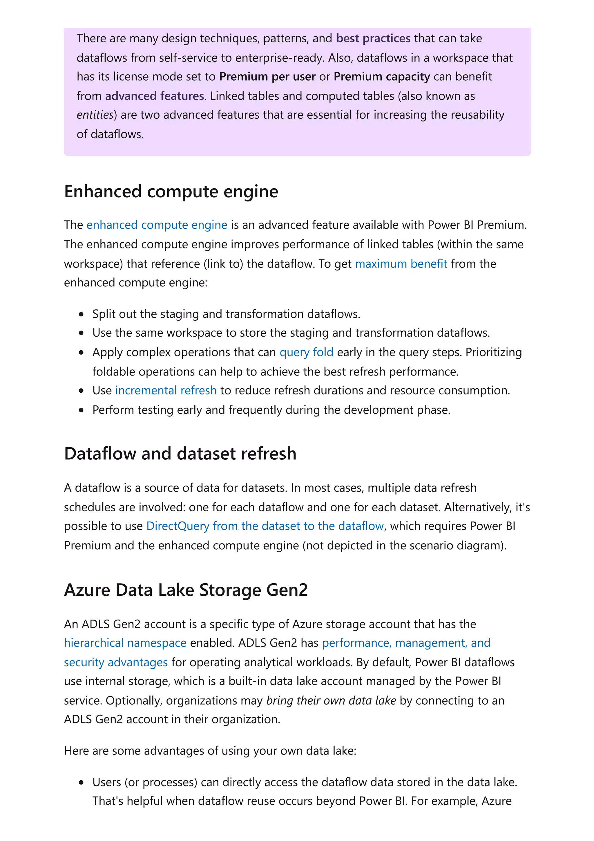 The enhanced compute engine is an advanced feature available with Power BI Premium.
The enhanced compute engine improves performance of linked tables (within the same
workspace) that reference (link to) the dataflow. To get maximum benefit from the
enhanced compute engine:
Split out the staging and transformation dataflows.
Use the same workspace to store the staging and transformation dataflows.
Apply complex operations that can query fold early in the query steps. Prioritizing
foldable operations can help to achieve the best refresh performance.
Use incremental refresh to reduce refresh durations and resource consumption.
Perform testing early and frequently during the development phase.
A dataflow is a source of data for datasets. In most cases, multiple data refresh
schedules are involved: one for each dataflow and one for each dataset. Alternatively, it's
possible to use DirectQuery from the dataset to the dataflow, which requires Power BI
Premium and the enhanced compute engine (not depicted in the scenario diagram).
An ADLS Gen2 account is a specific type of Azure storage account that has the
hierarchical namespace enabled. ADLS Gen2 has performance, management, and
security advantages for operating analytical workloads. By default, Power BI dataflows
use internal storage, which is a built-in data lake account managed by the Power BI
service. Optionally, organizations may bring their own data lake by connecting to an
ADLS Gen2 account in their organization.
Here are some advantages of using your own data lake:
Users (or processes) can directly access the dataflow data stored in the data lake.
That's helpful when dataflow reuse occurs beyond Power BI. For example, Azure
There are many design techniques, patterns, and best practices that can take
dataflows from self-service to enterprise-ready. Also, dataflows in a workspace that
has its license mode set to Premium per user or Premium capacity can benefit
from advanced features. Linked tables and computed tables (also known as
entities) are two advanced features that are essential for increasing the reusability
of dataflows.
Enhanced compute engine
Dataflow and dataset refresh
Azure Data Lake Storage Gen2
 