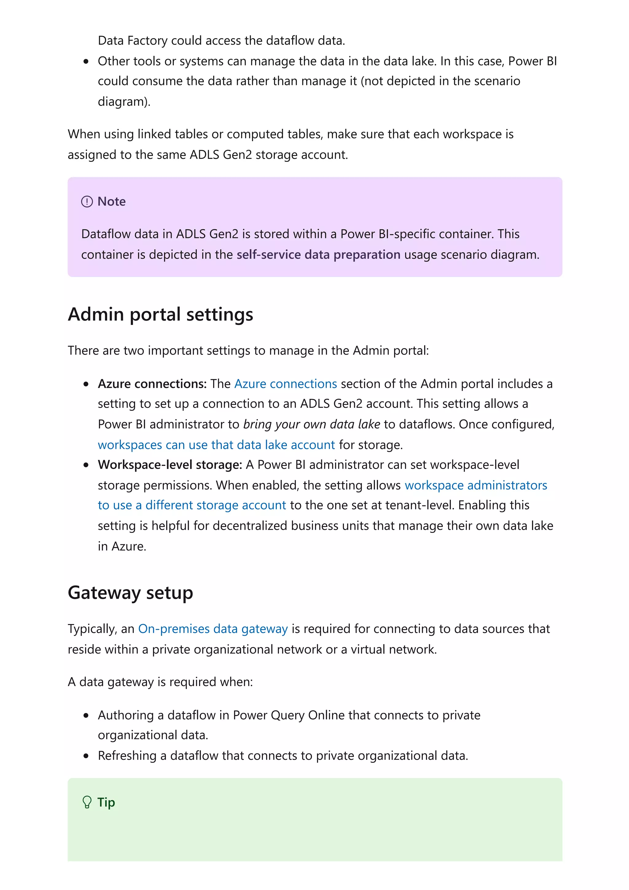 Data Factory could access the dataflow data.
Other tools or systems can manage the data in the data lake. In this case, Power BI
could consume the data rather than manage it (not depicted in the scenario
diagram).
When using linked tables or computed tables, make sure that each workspace is
assigned to the same ADLS Gen2 storage account.
There are two important settings to manage in the Admin portal:
Azure connections: The Azure connections section of the Admin portal includes a
setting to set up a connection to an ADLS Gen2 account. This setting allows a
Power BI administrator to bring your own data lake to dataflows. Once configured,
workspaces can use that data lake account for storage.
Workspace-level storage: A Power BI administrator can set workspace-level
storage permissions. When enabled, the setting allows workspace administrators
to use a different storage account to the one set at tenant-level. Enabling this
setting is helpful for decentralized business units that manage their own data lake
in Azure.
Typically, an On-premises data gateway is required for connecting to data sources that
reside within a private organizational network or a virtual network.
A data gateway is required when:
Authoring a dataflow in Power Query Online that connects to private
organizational data.
Refreshing a dataflow that connects to private organizational data.
７ Note
Dataflow data in ADLS Gen2 is stored within a Power BI-specific container. This
container is depicted in the self-service data preparation usage scenario diagram.
Admin portal settings
Gateway setup
 Tip
 