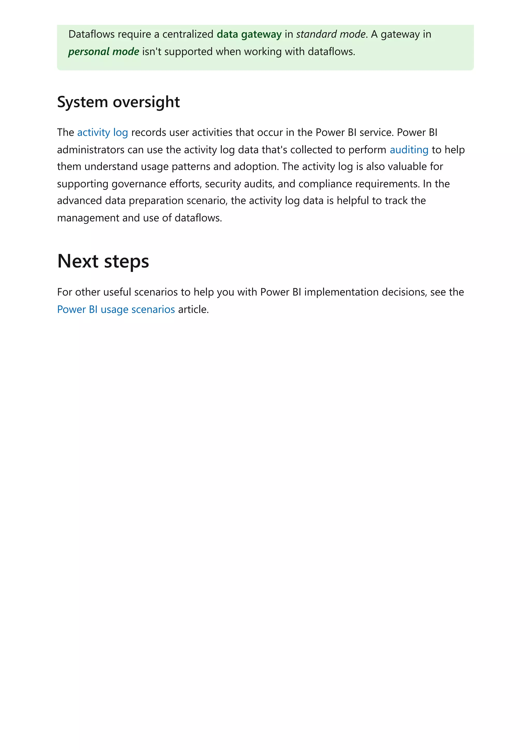 The activity log records user activities that occur in the Power BI service. Power BI
administrators can use the activity log data that's collected to perform auditing to help
them understand usage patterns and adoption. The activity log is also valuable for
supporting governance efforts, security audits, and compliance requirements. In the
advanced data preparation scenario, the activity log data is helpful to track the
management and use of dataflows.
For other useful scenarios to help you with Power BI implementation decisions, see the
Power BI usage scenarios article.
Dataflows require a centralized data gateway in standard mode. A gateway in
personal mode isn't supported when working with dataflows.
System oversight
Next steps
 