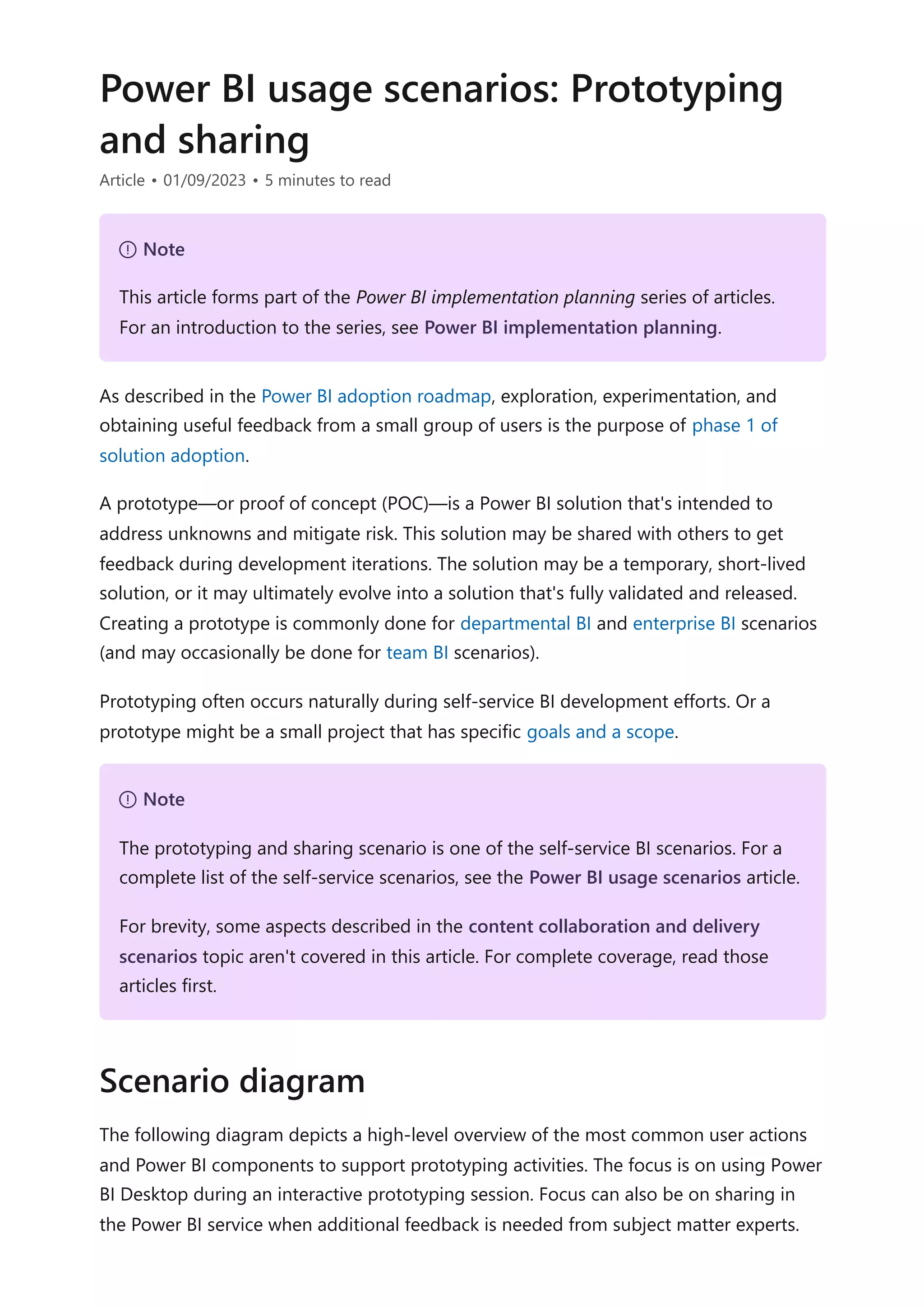 Power BI usage scenarios: Prototyping
and sharing
Article • 01/09/2023 • 5 minutes to read
As described in the Power BI adoption roadmap, exploration, experimentation, and
obtaining useful feedback from a small group of users is the purpose of phase 1 of
solution adoption.
A prototype—or proof of concept (POC)—is a Power BI solution that's intended to
address unknowns and mitigate risk. This solution may be shared with others to get
feedback during development iterations. The solution may be a temporary, short-lived
solution, or it may ultimately evolve into a solution that's fully validated and released.
Creating a prototype is commonly done for departmental BI and enterprise BI scenarios
(and may occasionally be done for team BI scenarios).
Prototyping often occurs naturally during self-service BI development efforts. Or a
prototype might be a small project that has specific goals and a scope.
The following diagram depicts a high-level overview of the most common user actions
and Power BI components to support prototyping activities. The focus is on using Power
BI Desktop during an interactive prototyping session. Focus can also be on sharing in
the Power BI service when additional feedback is needed from subject matter experts.
７ Note
This article forms part of the Power BI implementation planning series of articles.
For an introduction to the series, see Power BI implementation planning.
７ Note
The prototyping and sharing scenario is one of the self-service BI scenarios. For a
complete list of the self-service scenarios, see the Power BI usage scenarios article.
For brevity, some aspects described in the content collaboration and delivery
scenarios topic aren't covered in this article. For complete coverage, read those
articles first.
Scenario diagram
 