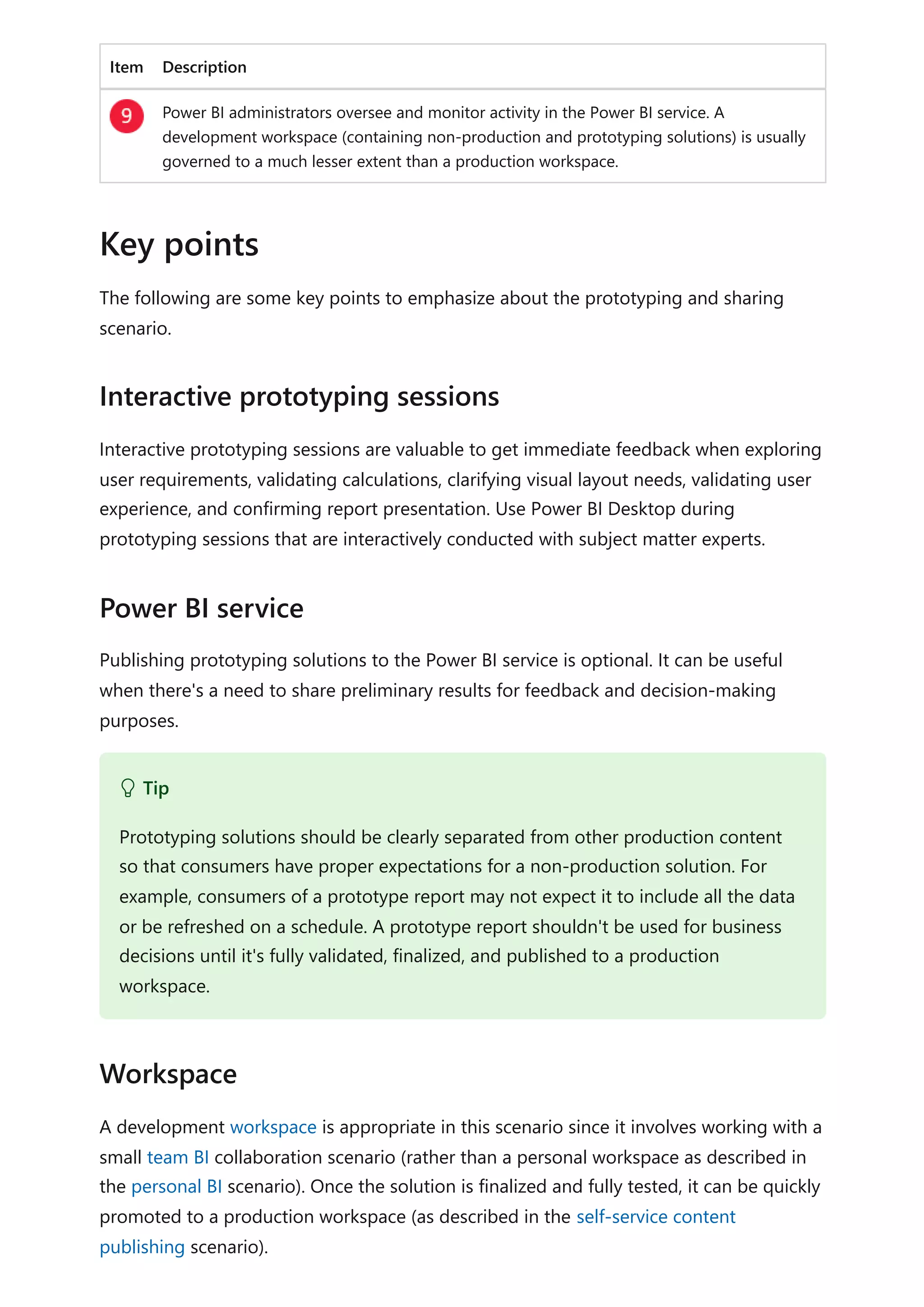 Item Description
Power BI administrators oversee and monitor activity in the Power BI service. A
development workspace (containing non-production and prototyping solutions) is usually
governed to a much lesser extent than a production workspace.
The following are some key points to emphasize about the prototyping and sharing
scenario.
Interactive prototyping sessions are valuable to get immediate feedback when exploring
user requirements, validating calculations, clarifying visual layout needs, validating user
experience, and confirming report presentation. Use Power BI Desktop during
prototyping sessions that are interactively conducted with subject matter experts.
Publishing prototyping solutions to the Power BI service is optional. It can be useful
when there's a need to share preliminary results for feedback and decision-making
purposes.
A development workspace is appropriate in this scenario since it involves working with a
small team BI collaboration scenario (rather than a personal workspace as described in
the personal BI scenario). Once the solution is finalized and fully tested, it can be quickly
promoted to a production workspace (as described in the self-service content
publishing scenario).
Key points
Interactive prototyping sessions
Power BI service
 Tip
Prototyping solutions should be clearly separated from other production content
so that consumers have proper expectations for a non-production solution. For
example, consumers of a prototype report may not expect it to include all the data
or be refreshed on a schedule. A prototype report shouldn't be used for business
decisions until it's fully validated, finalized, and published to a production
workspace.
Workspace
 