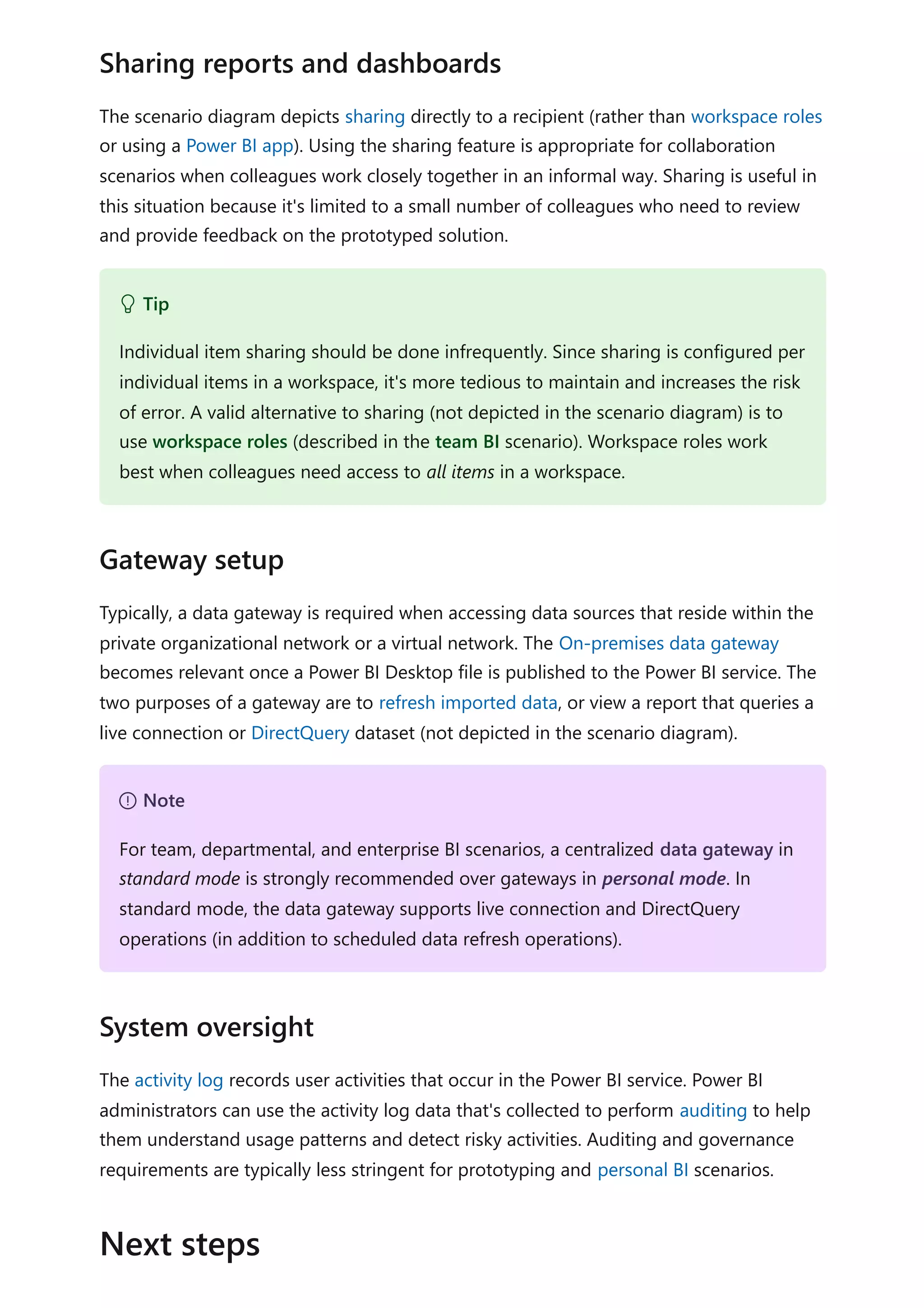 The scenario diagram depicts sharing directly to a recipient (rather than workspace roles
or using a Power BI app). Using the sharing feature is appropriate for collaboration
scenarios when colleagues work closely together in an informal way. Sharing is useful in
this situation because it's limited to a small number of colleagues who need to review
and provide feedback on the prototyped solution.
Typically, a data gateway is required when accessing data sources that reside within the
private organizational network or a virtual network. The On-premises data gateway
becomes relevant once a Power BI Desktop file is published to the Power BI service. The
two purposes of a gateway are to refresh imported data, or view a report that queries a
live connection or DirectQuery dataset (not depicted in the scenario diagram).
The activity log records user activities that occur in the Power BI service. Power BI
administrators can use the activity log data that's collected to perform auditing to help
them understand usage patterns and detect risky activities. Auditing and governance
requirements are typically less stringent for prototyping and personal BI scenarios.
Sharing reports and dashboards
 Tip
Individual item sharing should be done infrequently. Since sharing is configured per
individual items in a workspace, it's more tedious to maintain and increases the risk
of error. A valid alternative to sharing (not depicted in the scenario diagram) is to
use workspace roles (described in the team BI scenario). Workspace roles work
best when colleagues need access to all items in a workspace.
Gateway setup
７ Note
For team, departmental, and enterprise BI scenarios, a centralized data gateway in
standard mode is strongly recommended over gateways in personal mode. In
standard mode, the data gateway supports live connection and DirectQuery
operations (in addition to scheduled data refresh operations).
System oversight
Next steps
 