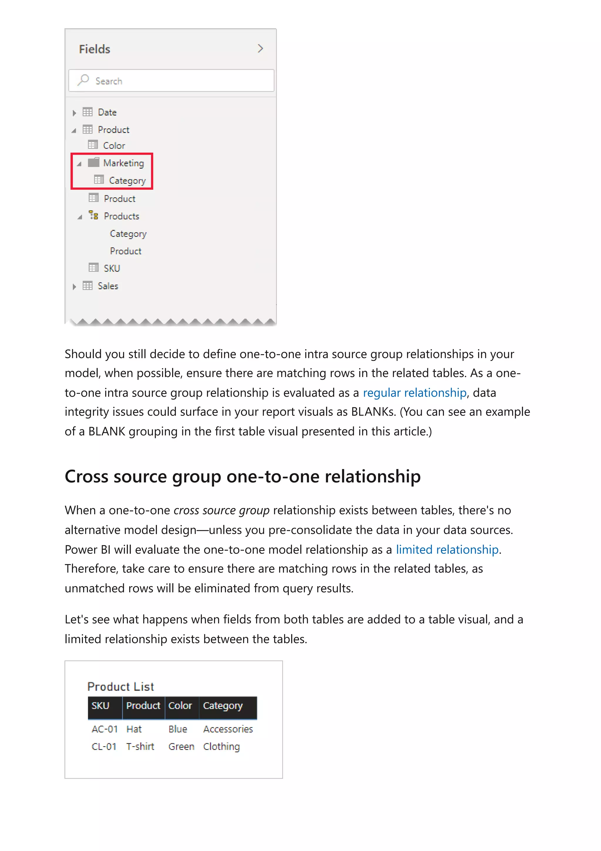 Should you still decide to define one-to-one intra source group relationships in your
model, when possible, ensure there are matching rows in the related tables. As a one-
to-one intra source group relationship is evaluated as a regular relationship, data
integrity issues could surface in your report visuals as BLANKs. (You can see an example
of a BLANK grouping in the first table visual presented in this article.)
When a one-to-one cross source group relationship exists between tables, there's no
alternative model design—unless you pre-consolidate the data in your data sources.
Power BI will evaluate the one-to-one model relationship as a limited relationship.
Therefore, take care to ensure there are matching rows in the related tables, as
unmatched rows will be eliminated from query results.
Let's see what happens when fields from both tables are added to a table visual, and a
limited relationship exists between the tables.
Cross source group one-to-one relationship
 