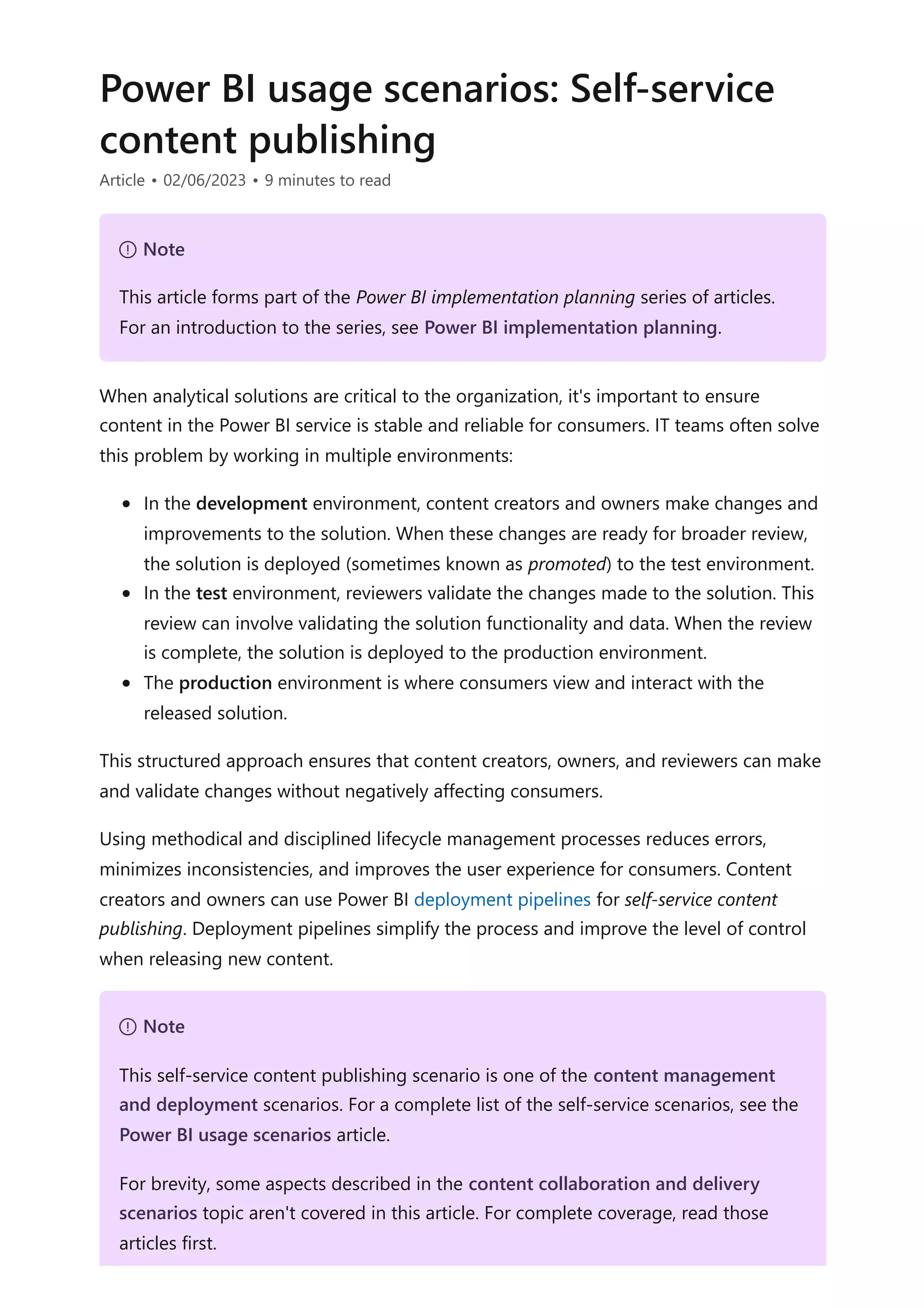 Power BI usage scenarios: Self-service
content publishing
Article • 02/06/2023 • 9 minutes to read
When analytical solutions are critical to the organization, it's important to ensure
content in the Power BI service is stable and reliable for consumers. IT teams often solve
this problem by working in multiple environments:
In the development environment, content creators and owners make changes and
improvements to the solution. When these changes are ready for broader review,
the solution is deployed (sometimes known as promoted) to the test environment.
In the test environment, reviewers validate the changes made to the solution. This
review can involve validating the solution functionality and data. When the review
is complete, the solution is deployed to the production environment.
The production environment is where consumers view and interact with the
released solution.
This structured approach ensures that content creators, owners, and reviewers can make
and validate changes without negatively affecting consumers.
Using methodical and disciplined lifecycle management processes reduces errors,
minimizes inconsistencies, and improves the user experience for consumers. Content
creators and owners can use Power BI deployment pipelines for self-service content
publishing. Deployment pipelines simplify the process and improve the level of control
when releasing new content.
７ Note
This article forms part of the Power BI implementation planning series of articles.
For an introduction to the series, see Power BI implementation planning.
７ Note
This self-service content publishing scenario is one of the content management
and deployment scenarios. For a complete list of the self-service scenarios, see the
Power BI usage scenarios article.
For brevity, some aspects described in the content collaboration and delivery
scenarios topic aren't covered in this article. For complete coverage, read those
articles first.
 
