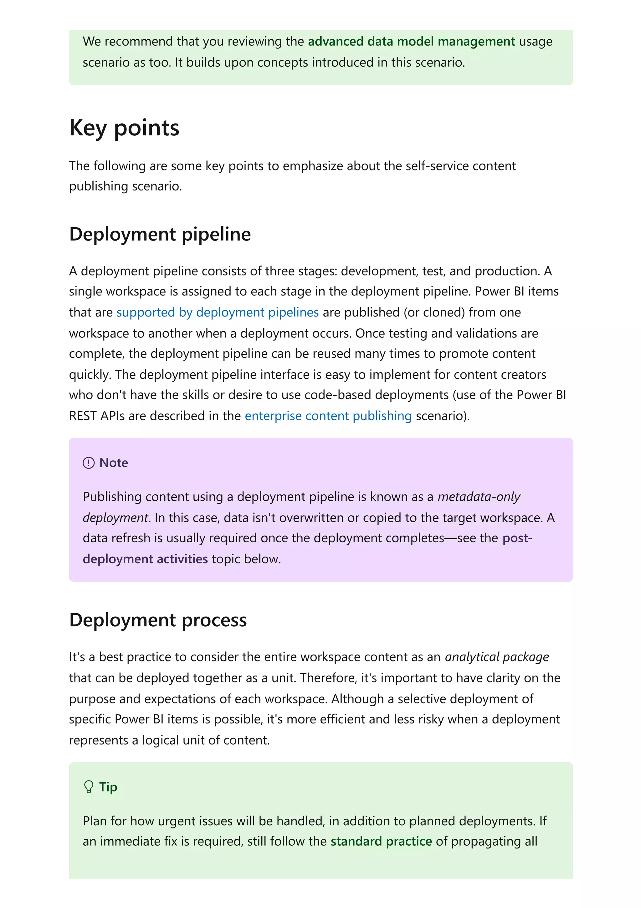 The following are some key points to emphasize about the self-service content
publishing scenario.
A deployment pipeline consists of three stages: development, test, and production. A
single workspace is assigned to each stage in the deployment pipeline. Power BI items
that are supported by deployment pipelines are published (or cloned) from one
workspace to another when a deployment occurs. Once testing and validations are
complete, the deployment pipeline can be reused many times to promote content
quickly. The deployment pipeline interface is easy to implement for content creators
who don't have the skills or desire to use code-based deployments (use of the Power BI
REST APIs are described in the enterprise content publishing scenario).
It's a best practice to consider the entire workspace content as an analytical package
that can be deployed together as a unit. Therefore, it's important to have clarity on the
purpose and expectations of each workspace. Although a selective deployment of
specific Power BI items is possible, it's more efficient and less risky when a deployment
represents a logical unit of content.
We recommend that you reviewing the advanced data model management usage
scenario as too. It builds upon concepts introduced in this scenario.
Key points
Deployment pipeline
７ Note
Publishing content using a deployment pipeline is known as a metadata-only
deployment. In this case, data isn't overwritten or copied to the target workspace. A
data refresh is usually required once the deployment completes—see the post-
deployment activities topic below.
Deployment process
 Tip
Plan for how urgent issues will be handled, in addition to planned deployments. If
an immediate fix is required, still follow the standard practice of propagating all
 