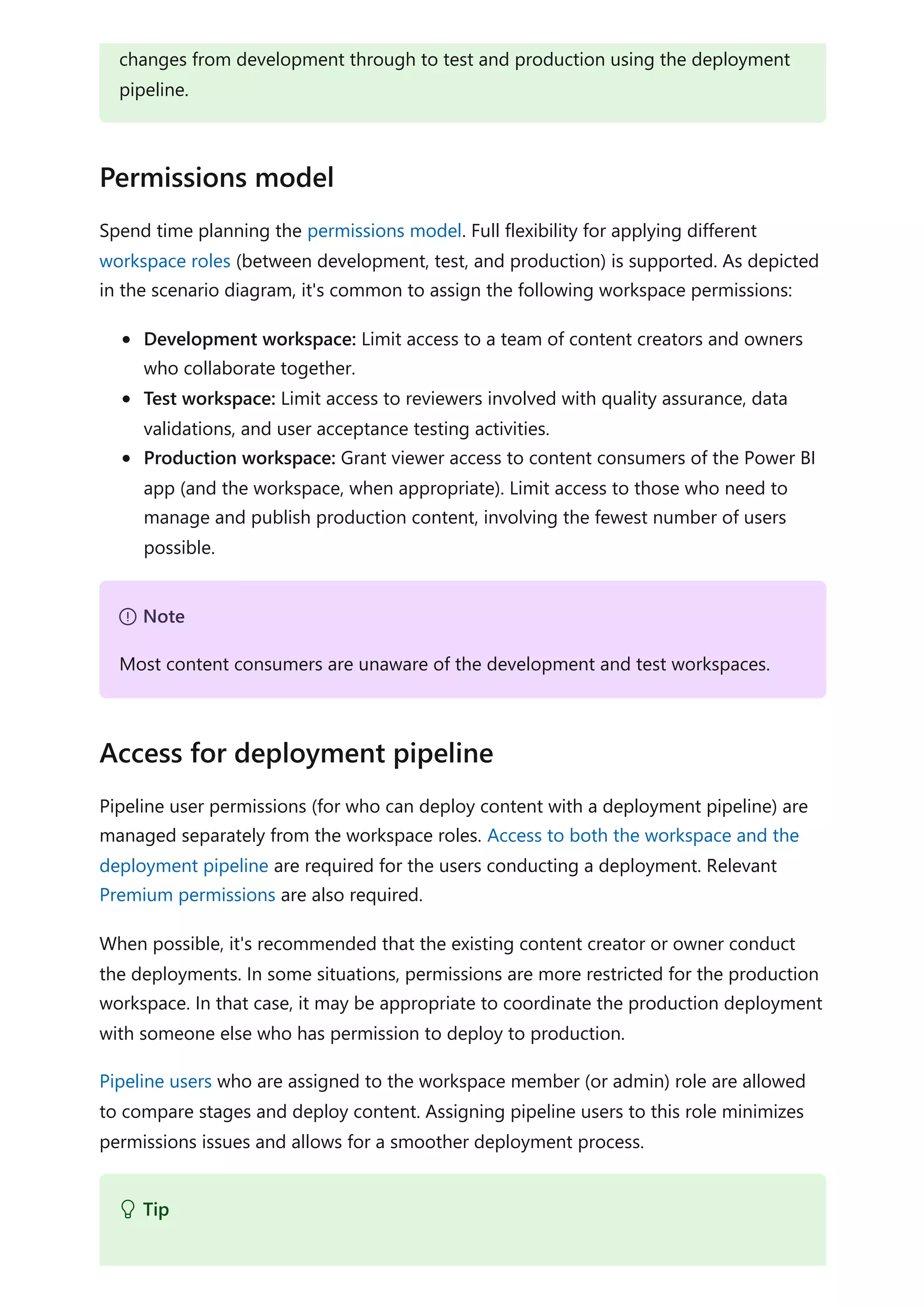 Spend time planning the permissions model. Full flexibility for applying different
workspace roles (between development, test, and production) is supported. As depicted
in the scenario diagram, it's common to assign the following workspace permissions:
Development workspace: Limit access to a team of content creators and owners
who collaborate together.
Test workspace: Limit access to reviewers involved with quality assurance, data
validations, and user acceptance testing activities.
Production workspace: Grant viewer access to content consumers of the Power BI
app (and the workspace, when appropriate). Limit access to those who need to
manage and publish production content, involving the fewest number of users
possible.
Pipeline user permissions (for who can deploy content with a deployment pipeline) are
managed separately from the workspace roles. Access to both the workspace and the
deployment pipeline are required for the users conducting a deployment. Relevant
Premium permissions are also required.
When possible, it's recommended that the existing content creator or owner conduct
the deployments. In some situations, permissions are more restricted for the production
workspace. In that case, it may be appropriate to coordinate the production deployment
with someone else who has permission to deploy to production.
Pipeline users who are assigned to the workspace member (or admin) role are allowed
to compare stages and deploy content. Assigning pipeline users to this role minimizes
permissions issues and allows for a smoother deployment process.
changes from development through to test and production using the deployment
pipeline.
Permissions model
７ Note
Most content consumers are unaware of the development and test workspaces.
Access for deployment pipeline
 Tip
 