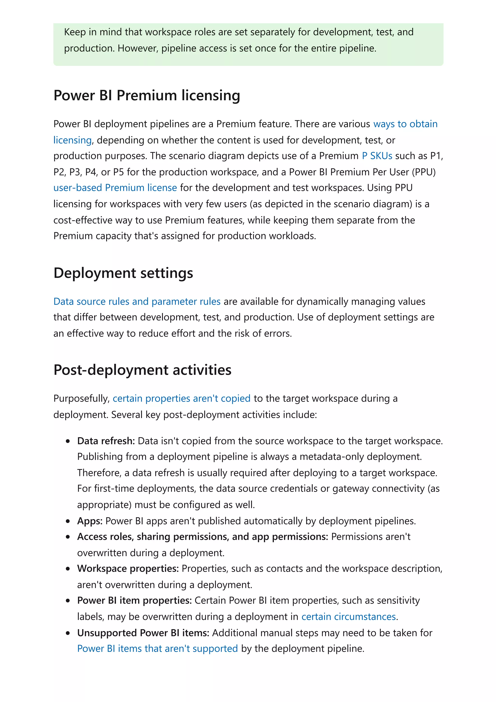 Power BI deployment pipelines are a Premium feature. There are various ways to obtain
licensing, depending on whether the content is used for development, test, or
production purposes. The scenario diagram depicts use of a Premium P SKUs such as P1,
P2, P3, P4, or P5 for the production workspace, and a Power BI Premium Per User (PPU)
user-based Premium license for the development and test workspaces. Using PPU
licensing for workspaces with very few users (as depicted in the scenario diagram) is a
cost-effective way to use Premium features, while keeping them separate from the
Premium capacity that's assigned for production workloads.
Data source rules and parameter rules are available for dynamically managing values
that differ between development, test, and production. Use of deployment settings are
an effective way to reduce effort and the risk of errors.
Purposefully, certain properties aren't copied to the target workspace during a
deployment. Several key post-deployment activities include:
Data refresh: Data isn't copied from the source workspace to the target workspace.
Publishing from a deployment pipeline is always a metadata-only deployment.
Therefore, a data refresh is usually required after deploying to a target workspace.
For first-time deployments, the data source credentials or gateway connectivity (as
appropriate) must be configured as well.
Apps: Power BI apps aren't published automatically by deployment pipelines.
Access roles, sharing permissions, and app permissions: Permissions aren't
overwritten during a deployment.
Workspace properties: Properties, such as contacts and the workspace description,
aren't overwritten during a deployment.
Power BI item properties: Certain Power BI item properties, such as sensitivity
labels, may be overwritten during a deployment in certain circumstances.
Unsupported Power BI items: Additional manual steps may need to be taken for
Power BI items that aren't supported by the deployment pipeline.
Keep in mind that workspace roles are set separately for development, test, and
production. However, pipeline access is set once for the entire pipeline.
Power BI Premium licensing
Deployment settings
Post-deployment activities
 