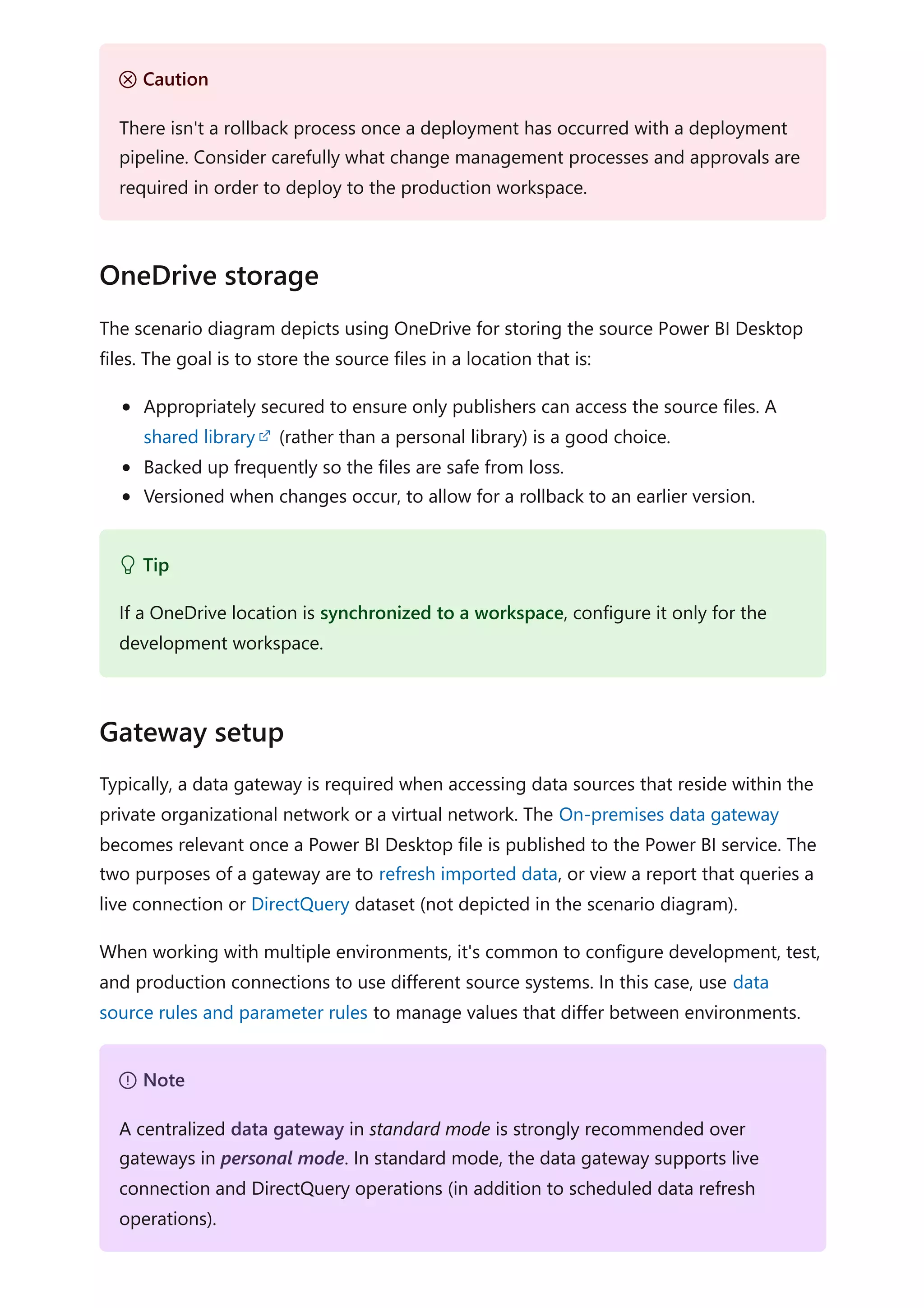 The scenario diagram depicts using OneDrive for storing the source Power BI Desktop
files. The goal is to store the source files in a location that is:
Appropriately secured to ensure only publishers can access the source files. A
shared library (rather than a personal library) is a good choice.
Backed up frequently so the files are safe from loss.
Versioned when changes occur, to allow for a rollback to an earlier version.
Typically, a data gateway is required when accessing data sources that reside within the
private organizational network or a virtual network. The On-premises data gateway
becomes relevant once a Power BI Desktop file is published to the Power BI service. The
two purposes of a gateway are to refresh imported data, or view a report that queries a
live connection or DirectQuery dataset (not depicted in the scenario diagram).
When working with multiple environments, it's common to configure development, test,
and production connections to use different source systems. In this case, use data
source rules and parameter rules to manage values that differ between environments.
Ｕ Caution
There isn't a rollback process once a deployment has occurred with a deployment
pipeline. Consider carefully what change management processes and approvals are
required in order to deploy to the production workspace.
OneDrive storage
 Tip
If a OneDrive location is synchronized to a workspace, configure it only for the
development workspace.
Gateway setup
７ Note
A centralized data gateway in standard mode is strongly recommended over
gateways in personal mode. In standard mode, the data gateway supports live
connection and DirectQuery operations (in addition to scheduled data refresh
operations).
 