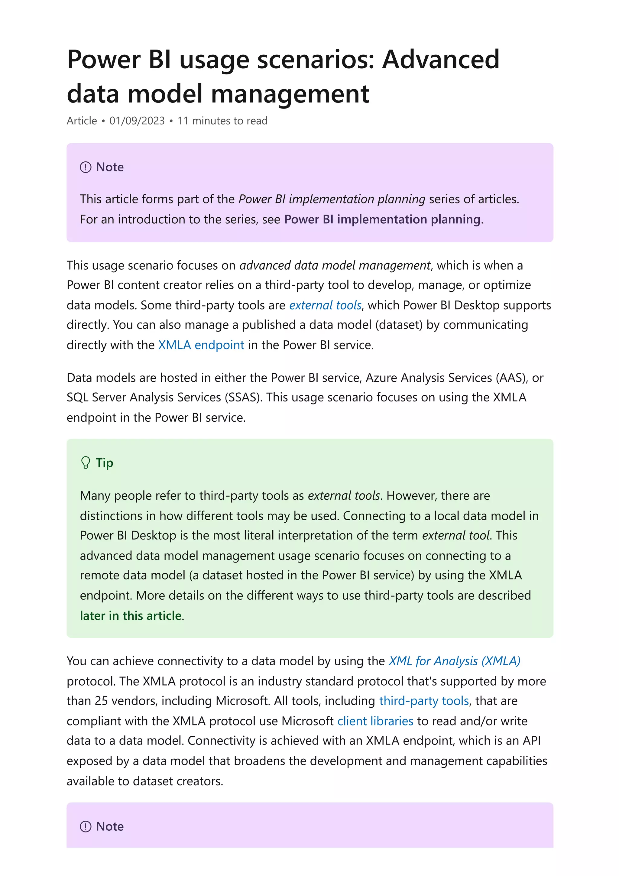 Power BI usage scenarios: Advanced
data model management
Article • 01/09/2023 • 11 minutes to read
This usage scenario focuses on advanced data model management, which is when a
Power BI content creator relies on a third-party tool to develop, manage, or optimize
data models. Some third-party tools are external tools, which Power BI Desktop supports
directly. You can also manage a published a data model (dataset) by communicating
directly with the XMLA endpoint in the Power BI service.
Data models are hosted in either the Power BI service, Azure Analysis Services (AAS), or
SQL Server Analysis Services (SSAS). This usage scenario focuses on using the XMLA
endpoint in the Power BI service.
You can achieve connectivity to a data model by using the XML for Analysis (XMLA)
protocol. The XMLA protocol is an industry standard protocol that's supported by more
than 25 vendors, including Microsoft. All tools, including third-party tools, that are
compliant with the XMLA protocol use Microsoft client libraries to read and/or write
data to a data model. Connectivity is achieved with an XMLA endpoint, which is an API
exposed by a data model that broadens the development and management capabilities
available to dataset creators.
７ Note
This article forms part of the Power BI implementation planning series of articles.
For an introduction to the series, see Power BI implementation planning.
 Tip
Many people refer to third-party tools as external tools. However, there are
distinctions in how different tools may be used. Connecting to a local data model in
Power BI Desktop is the most literal interpretation of the term external tool. This
advanced data model management usage scenario focuses on connecting to a
remote data model (a dataset hosted in the Power BI service) by using the XMLA
endpoint. More details on the different ways to use third-party tools are described
later in this article.
７ Note
 