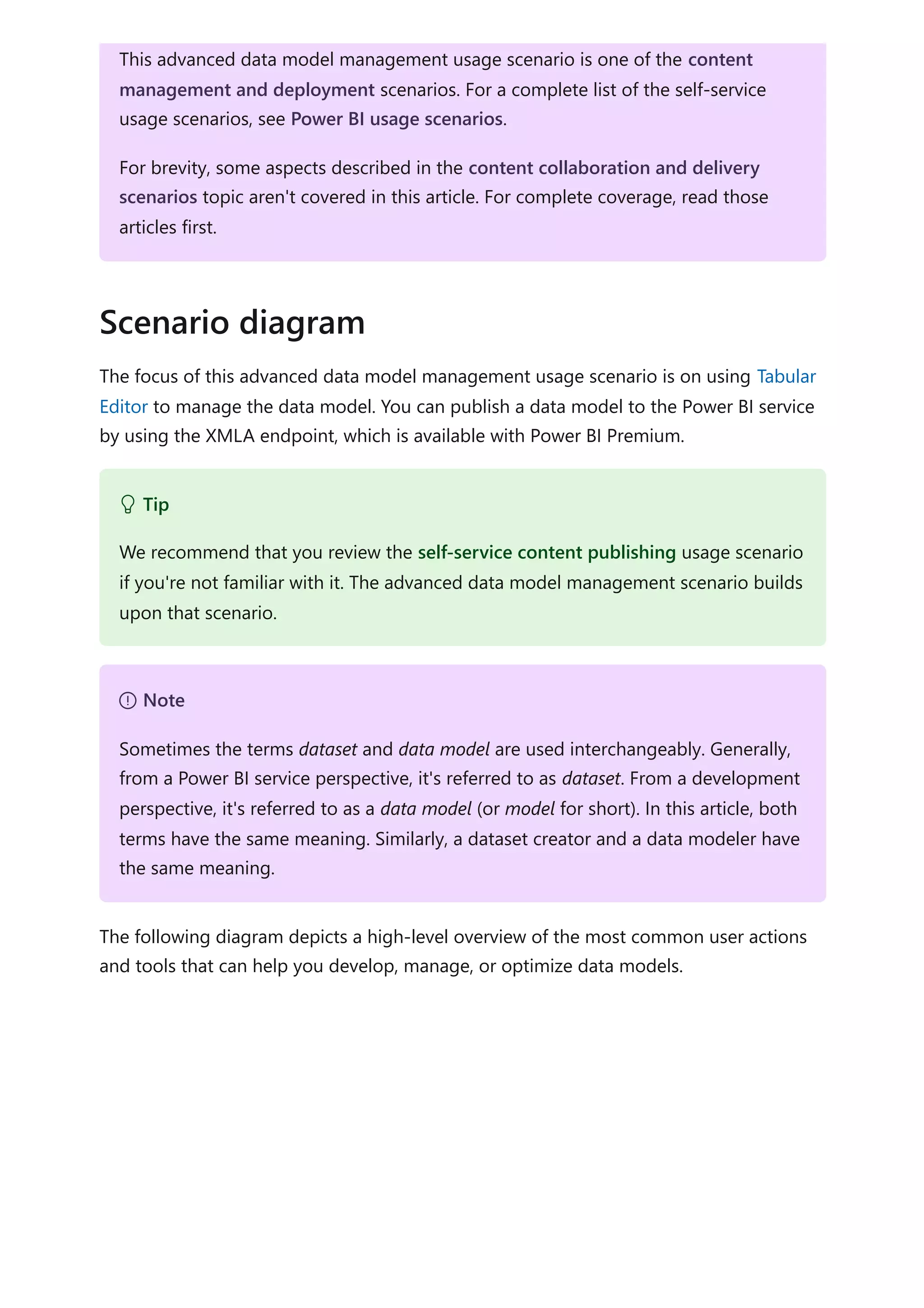 The focus of this advanced data model management usage scenario is on using Tabular
Editor to manage the data model. You can publish a data model to the Power BI service
by using the XMLA endpoint, which is available with Power BI Premium.
The following diagram depicts a high-level overview of the most common user actions
and tools that can help you develop, manage, or optimize data models.
This advanced data model management usage scenario is one of the content
management and deployment scenarios. For a complete list of the self-service
usage scenarios, see Power BI usage scenarios.
For brevity, some aspects described in the content collaboration and delivery
scenarios topic aren't covered in this article. For complete coverage, read those
articles first.
Scenario diagram
 Tip
We recommend that you review the self-service content publishing usage scenario
if you're not familiar with it. The advanced data model management scenario builds
upon that scenario.
７ Note
Sometimes the terms dataset and data model are used interchangeably. Generally,
from a Power BI service perspective, it's referred to as dataset. From a development
perspective, it's referred to as a data model (or model for short). In this article, both
terms have the same meaning. Similarly, a dataset creator and a data modeler have
the same meaning.
 