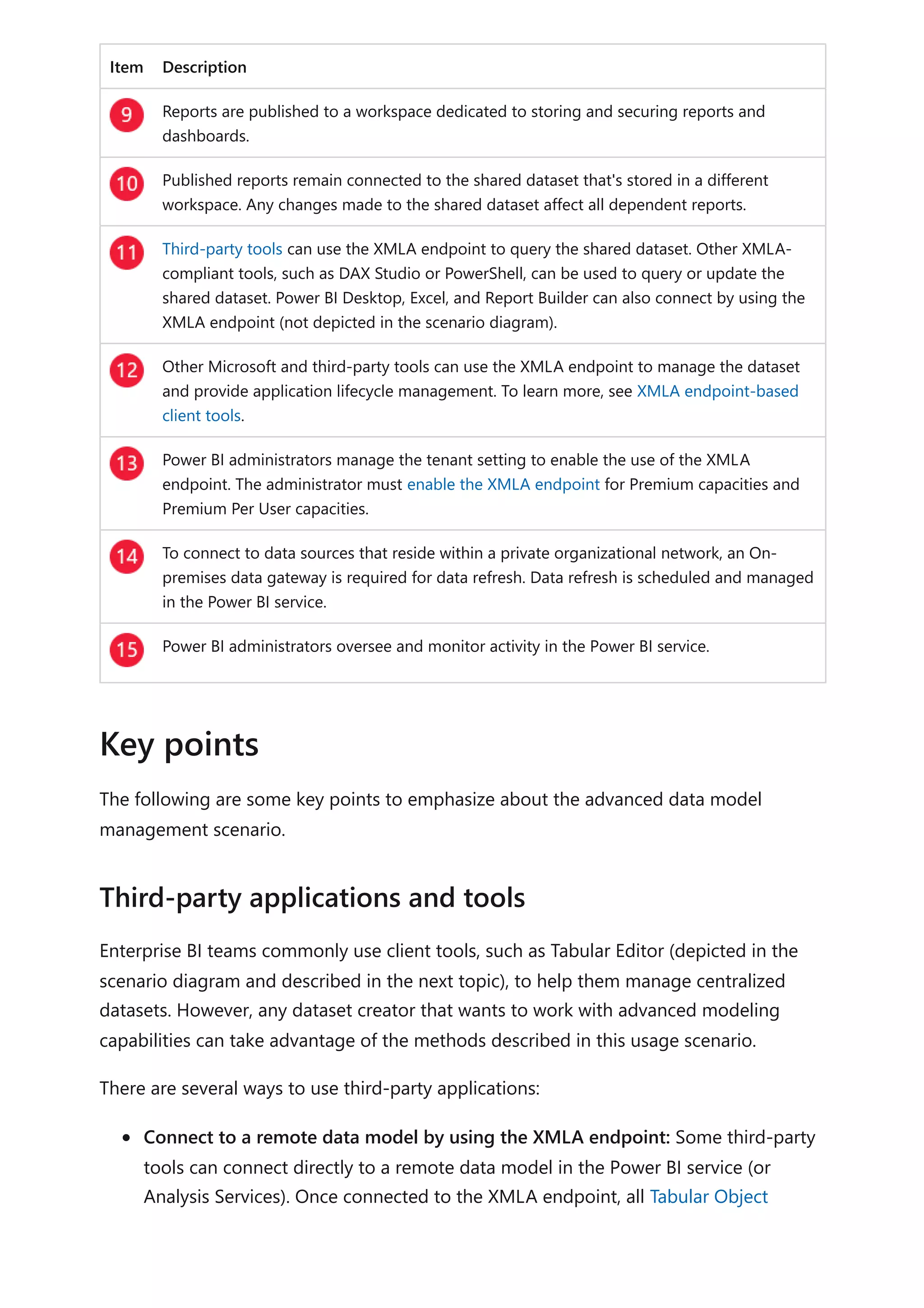 Item Description
Reports are published to a workspace dedicated to storing and securing reports and
dashboards.
Published reports remain connected to the shared dataset that's stored in a different
workspace. Any changes made to the shared dataset affect all dependent reports.
Third-party tools can use the XMLA endpoint to query the shared dataset. Other XMLA-
compliant tools, such as DAX Studio or PowerShell, can be used to query or update the
shared dataset. Power BI Desktop, Excel, and Report Builder can also connect by using the
XMLA endpoint (not depicted in the scenario diagram).
Other Microsoft and third-party tools can use the XMLA endpoint to manage the dataset
and provide application lifecycle management. To learn more, see XMLA endpoint-based
client tools.
Power BI administrators manage the tenant setting to enable the use of the XMLA
endpoint. The administrator must enable the XMLA endpoint for Premium capacities and
Premium Per User capacities.
To connect to data sources that reside within a private organizational network, an On-
premises data gateway is required for data refresh. Data refresh is scheduled and managed
in the Power BI service.
Power BI administrators oversee and monitor activity in the Power BI service.
The following are some key points to emphasize about the advanced data model
management scenario.
Enterprise BI teams commonly use client tools, such as Tabular Editor (depicted in the
scenario diagram and described in the next topic), to help them manage centralized
datasets. However, any dataset creator that wants to work with advanced modeling
capabilities can take advantage of the methods described in this usage scenario.
There are several ways to use third-party applications:
Connect to a remote data model by using the XMLA endpoint: Some third-party
tools can connect directly to a remote data model in the Power BI service (or
Analysis Services). Once connected to the XMLA endpoint, all Tabular Object
Key points
Third-party applications and tools
 