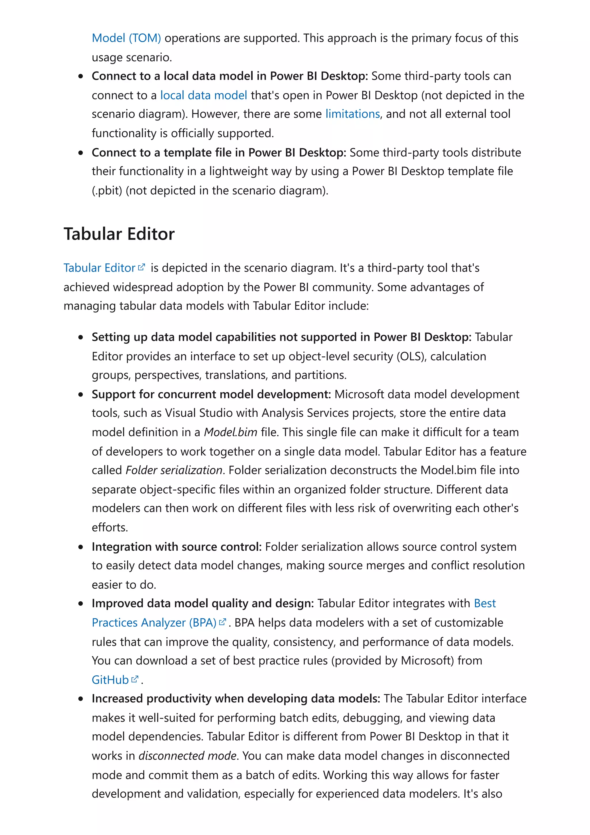 Model (TOM) operations are supported. This approach is the primary focus of this
usage scenario.
Connect to a local data model in Power BI Desktop: Some third-party tools can
connect to a local data model that's open in Power BI Desktop (not depicted in the
scenario diagram). However, there are some limitations, and not all external tool
functionality is officially supported.
Connect to a template file in Power BI Desktop: Some third-party tools distribute
their functionality in a lightweight way by using a Power BI Desktop template file
(.pbit) (not depicted in the scenario diagram).
Tabular Editor is depicted in the scenario diagram. It's a third-party tool that's
achieved widespread adoption by the Power BI community. Some advantages of
managing tabular data models with Tabular Editor include:
Setting up data model capabilities not supported in Power BI Desktop: Tabular
Editor provides an interface to set up object-level security (OLS), calculation
groups, perspectives, translations, and partitions.
Support for concurrent model development: Microsoft data model development
tools, such as Visual Studio with Analysis Services projects, store the entire data
model definition in a Model.bim file. This single file can make it difficult for a team
of developers to work together on a single data model. Tabular Editor has a feature
called Folder serialization. Folder serialization deconstructs the Model.bim file into
separate object-specific files within an organized folder structure. Different data
modelers can then work on different files with less risk of overwriting each other's
efforts.
Integration with source control: Folder serialization allows source control system
to easily detect data model changes, making source merges and conflict resolution
easier to do.
Improved data model quality and design: Tabular Editor integrates with Best
Practices Analyzer (BPA) . BPA helps data modelers with a set of customizable
rules that can improve the quality, consistency, and performance of data models.
You can download a set of best practice rules (provided by Microsoft) from
GitHub .
Increased productivity when developing data models: The Tabular Editor interface
makes it well-suited for performing batch edits, debugging, and viewing data
model dependencies. Tabular Editor is different from Power BI Desktop in that it
works in disconnected mode. You can make data model changes in disconnected
mode and commit them as a batch of edits. Working this way allows for faster
development and validation, especially for experienced data modelers. It's also
Tabular Editor
 