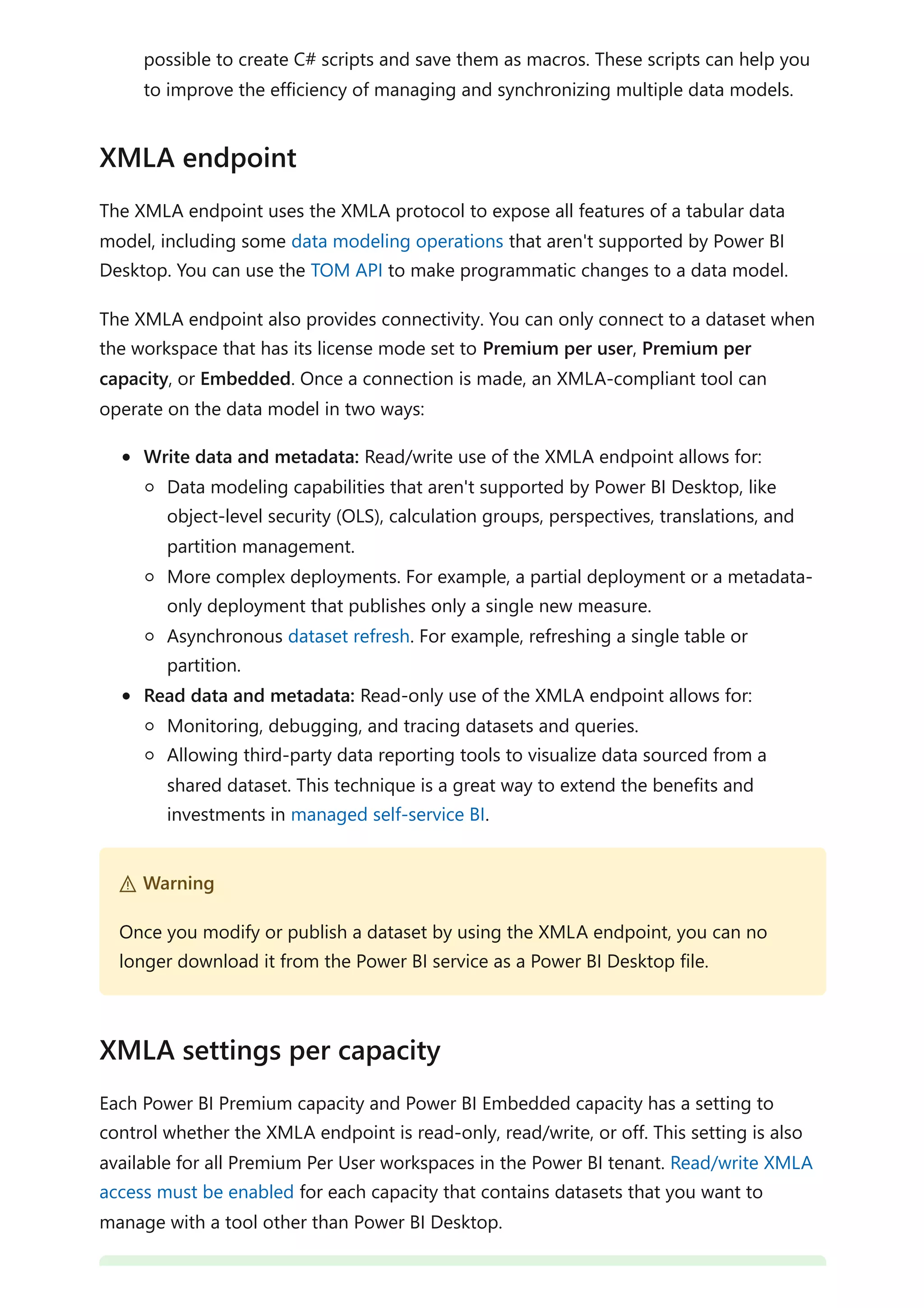 possible to create C# scripts and save them as macros. These scripts can help you
to improve the efficiency of managing and synchronizing multiple data models.
The XMLA endpoint uses the XMLA protocol to expose all features of a tabular data
model, including some data modeling operations that aren't supported by Power BI
Desktop. You can use the TOM API to make programmatic changes to a data model.
The XMLA endpoint also provides connectivity. You can only connect to a dataset when
the workspace that has its license mode set to Premium per user, Premium per
capacity, or Embedded. Once a connection is made, an XMLA-compliant tool can
operate on the data model in two ways:
Write data and metadata: Read/write use of the XMLA endpoint allows for:
Data modeling capabilities that aren't supported by Power BI Desktop, like
object-level security (OLS), calculation groups, perspectives, translations, and
partition management.
More complex deployments. For example, a partial deployment or a metadata-
only deployment that publishes only a single new measure.
Asynchronous dataset refresh. For example, refreshing a single table or
partition.
Read data and metadata: Read-only use of the XMLA endpoint allows for:
Monitoring, debugging, and tracing datasets and queries.
Allowing third-party data reporting tools to visualize data sourced from a
shared dataset. This technique is a great way to extend the benefits and
investments in managed self-service BI.
Each Power BI Premium capacity and Power BI Embedded capacity has a setting to
control whether the XMLA endpoint is read-only, read/write, or off. This setting is also
available for all Premium Per User workspaces in the Power BI tenant. Read/write XMLA
access must be enabled for each capacity that contains datasets that you want to
manage with a tool other than Power BI Desktop.
XMLA endpoint
２ Warning
Once you modify or publish a dataset by using the XMLA endpoint, you can no
longer download it from the Power BI service as a Power BI Desktop file.
XMLA settings per capacity
 