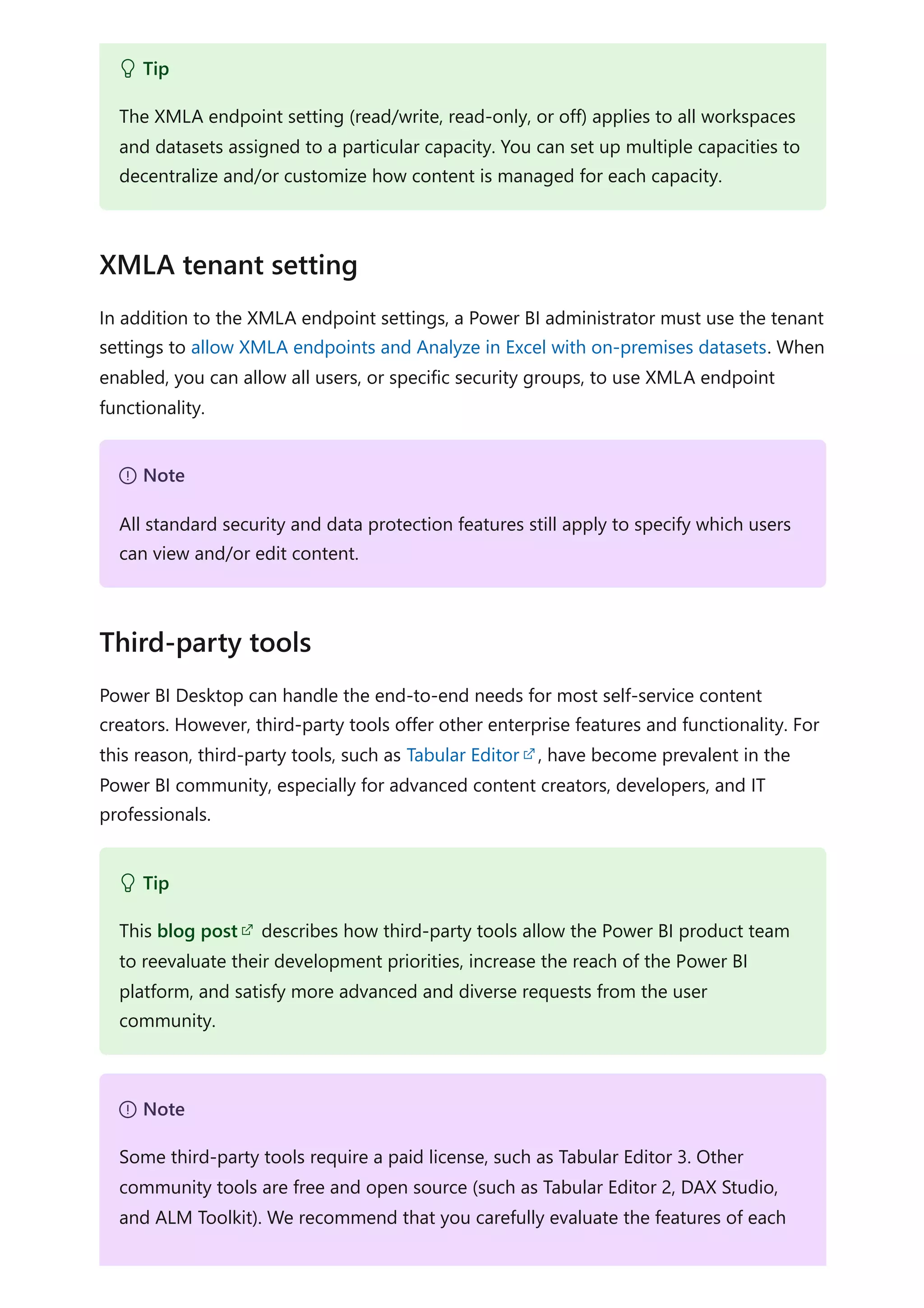 In addition to the XMLA endpoint settings, a Power BI administrator must use the tenant
settings to allow XMLA endpoints and Analyze in Excel with on-premises datasets. When
enabled, you can allow all users, or specific security groups, to use XMLA endpoint
functionality.
Power BI Desktop can handle the end-to-end needs for most self-service content
creators. However, third-party tools offer other enterprise features and functionality. For
this reason, third-party tools, such as Tabular Editor , have become prevalent in the
Power BI community, especially for advanced content creators, developers, and IT
professionals.
 Tip
The XMLA endpoint setting (read/write, read-only, or off) applies to all workspaces
and datasets assigned to a particular capacity. You can set up multiple capacities to
decentralize and/or customize how content is managed for each capacity.
XMLA tenant setting
７ Note
All standard security and data protection features still apply to specify which users
can view and/or edit content.
Third-party tools
 Tip
This blog post describes how third-party tools allow the Power BI product team
to reevaluate their development priorities, increase the reach of the Power BI
platform, and satisfy more advanced and diverse requests from the user
community.
７ Note
Some third-party tools require a paid license, such as Tabular Editor 3. Other
community tools are free and open source (such as Tabular Editor 2, DAX Studio,
and ALM Toolkit). We recommend that you carefully evaluate the features of each
 
