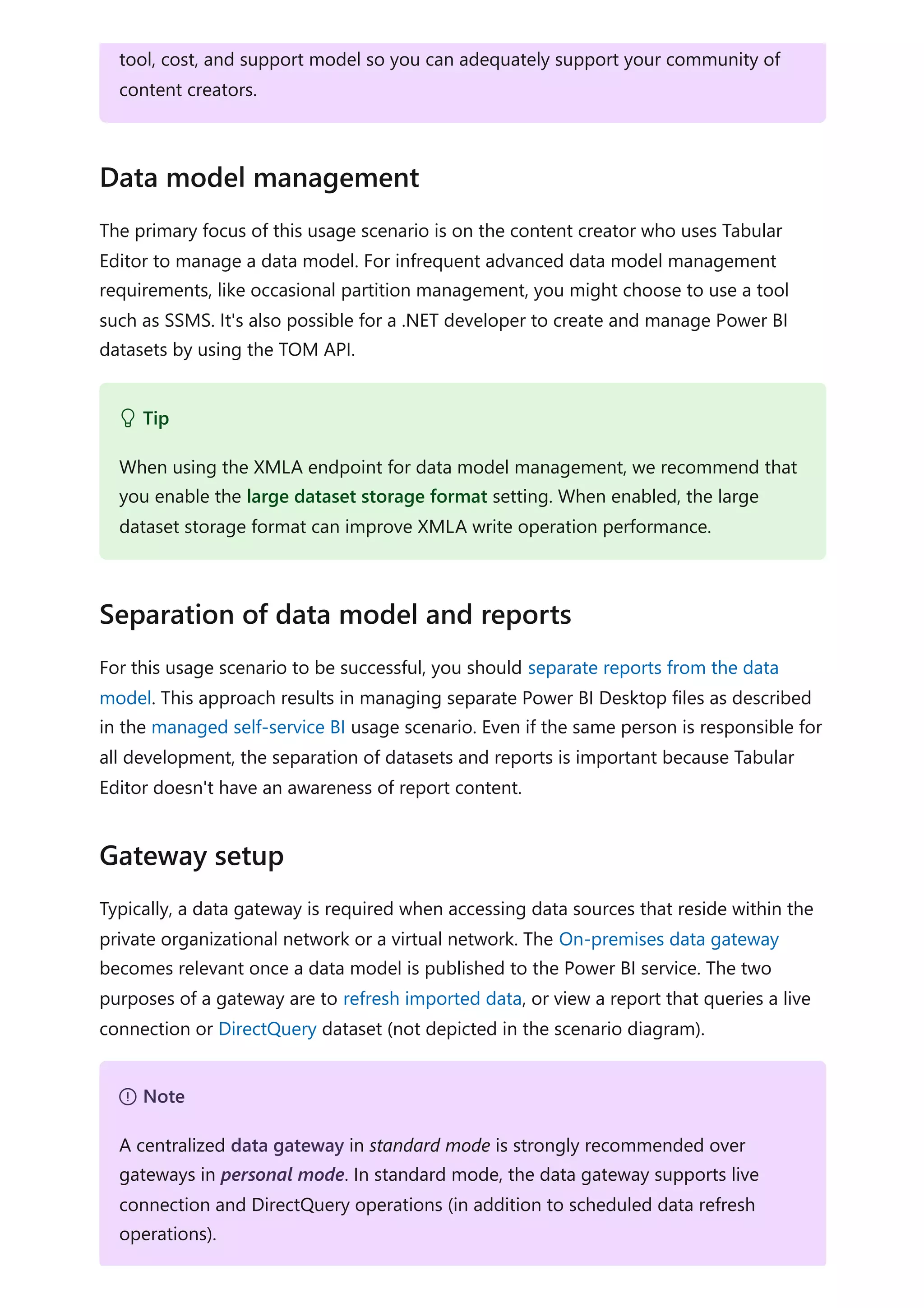 The primary focus of this usage scenario is on the content creator who uses Tabular
Editor to manage a data model. For infrequent advanced data model management
requirements, like occasional partition management, you might choose to use a tool
such as SSMS. It's also possible for a .NET developer to create and manage Power BI
datasets by using the TOM API.
For this usage scenario to be successful, you should separate reports from the data
model. This approach results in managing separate Power BI Desktop files as described
in the managed self-service BI usage scenario. Even if the same person is responsible for
all development, the separation of datasets and reports is important because Tabular
Editor doesn't have an awareness of report content.
Typically, a data gateway is required when accessing data sources that reside within the
private organizational network or a virtual network. The On-premises data gateway
becomes relevant once a data model is published to the Power BI service. The two
purposes of a gateway are to refresh imported data, or view a report that queries a live
connection or DirectQuery dataset (not depicted in the scenario diagram).
tool, cost, and support model so you can adequately support your community of
content creators.
Data model management
 Tip
When using the XMLA endpoint for data model management, we recommend that
you enable the large dataset storage format setting. When enabled, the large
dataset storage format can improve XMLA write operation performance.
Separation of data model and reports
Gateway setup
７ Note
A centralized data gateway in standard mode is strongly recommended over
gateways in personal mode. In standard mode, the data gateway supports live
connection and DirectQuery operations (in addition to scheduled data refresh
operations).
 