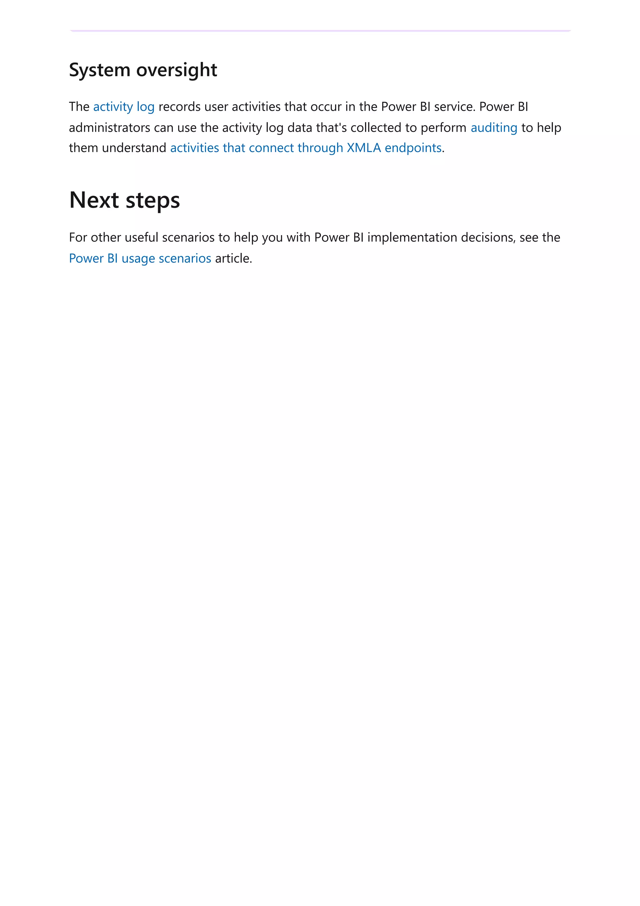 The activity log records user activities that occur in the Power BI service. Power BI
administrators can use the activity log data that's collected to perform auditing to help
them understand activities that connect through XMLA endpoints.
For other useful scenarios to help you with Power BI implementation decisions, see the
Power BI usage scenarios article.
System oversight
Next steps
 