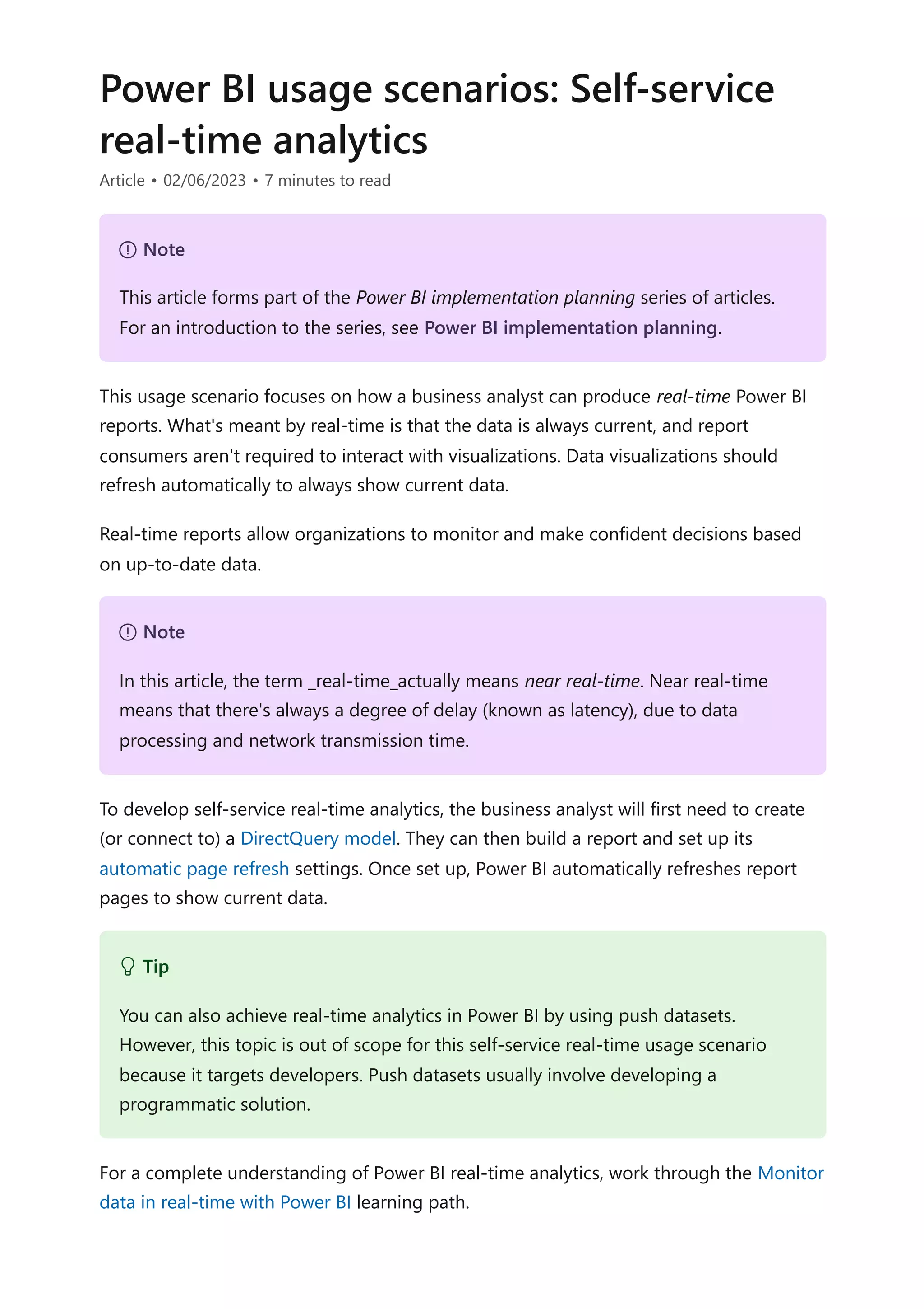 Power BI usage scenarios: Self-service
real-time analytics
Article • 02/06/2023 • 7 minutes to read
This usage scenario focuses on how a business analyst can produce real-time Power BI
reports. What's meant by real-time is that the data is always current, and report
consumers aren't required to interact with visualizations. Data visualizations should
refresh automatically to always show current data.
Real-time reports allow organizations to monitor and make confident decisions based
on up-to-date data.
To develop self-service real-time analytics, the business analyst will first need to create
(or connect to) a DirectQuery model. They can then build a report and set up its
automatic page refresh settings. Once set up, Power BI automatically refreshes report
pages to show current data.
For a complete understanding of Power BI real-time analytics, work through the Monitor
data in real-time with Power BI learning path.
７ Note
This article forms part of the Power BI implementation planning series of articles.
For an introduction to the series, see Power BI implementation planning.
７ Note
In this article, the term _real-time_actually means near real-time. Near real-time
means that there's always a degree of delay (known as latency), due to data
processing and network transmission time.
 Tip
You can also achieve real-time analytics in Power BI by using push datasets.
However, this topic is out of scope for this self-service real-time usage scenario
because it targets developers. Push datasets usually involve developing a
programmatic solution.
 