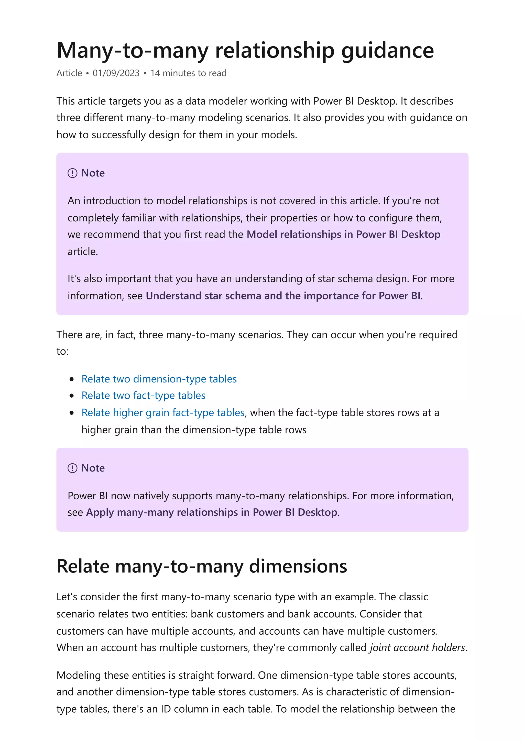 Many-to-many relationship guidance
Article • 01/09/2023 • 14 minutes to read
This article targets you as a data modeler working with Power BI Desktop. It describes
three different many-to-many modeling scenarios. It also provides you with guidance on
how to successfully design for them in your models.
There are, in fact, three many-to-many scenarios. They can occur when you're required
to:
Relate two dimension-type tables
Relate two fact-type tables
Relate higher grain fact-type tables, when the fact-type table stores rows at a
higher grain than the dimension-type table rows
Let's consider the first many-to-many scenario type with an example. The classic
scenario relates two entities: bank customers and bank accounts. Consider that
customers can have multiple accounts, and accounts can have multiple customers.
When an account has multiple customers, they're commonly called joint account holders.
Modeling these entities is straight forward. One dimension-type table stores accounts,
and another dimension-type table stores customers. As is characteristic of dimension-
type tables, there's an ID column in each table. To model the relationship between the
７ Note
An introduction to model relationships is not covered in this article. If you're not
completely familiar with relationships, their properties or how to configure them,
we recommend that you first read the Model relationships in Power BI Desktop
article.
It's also important that you have an understanding of star schema design. For more
information, see Understand star schema and the importance for Power BI.
７ Note
Power BI now natively supports many-to-many relationships. For more information,
see Apply many-many relationships in Power BI Desktop.
Relate many-to-many dimensions
 
