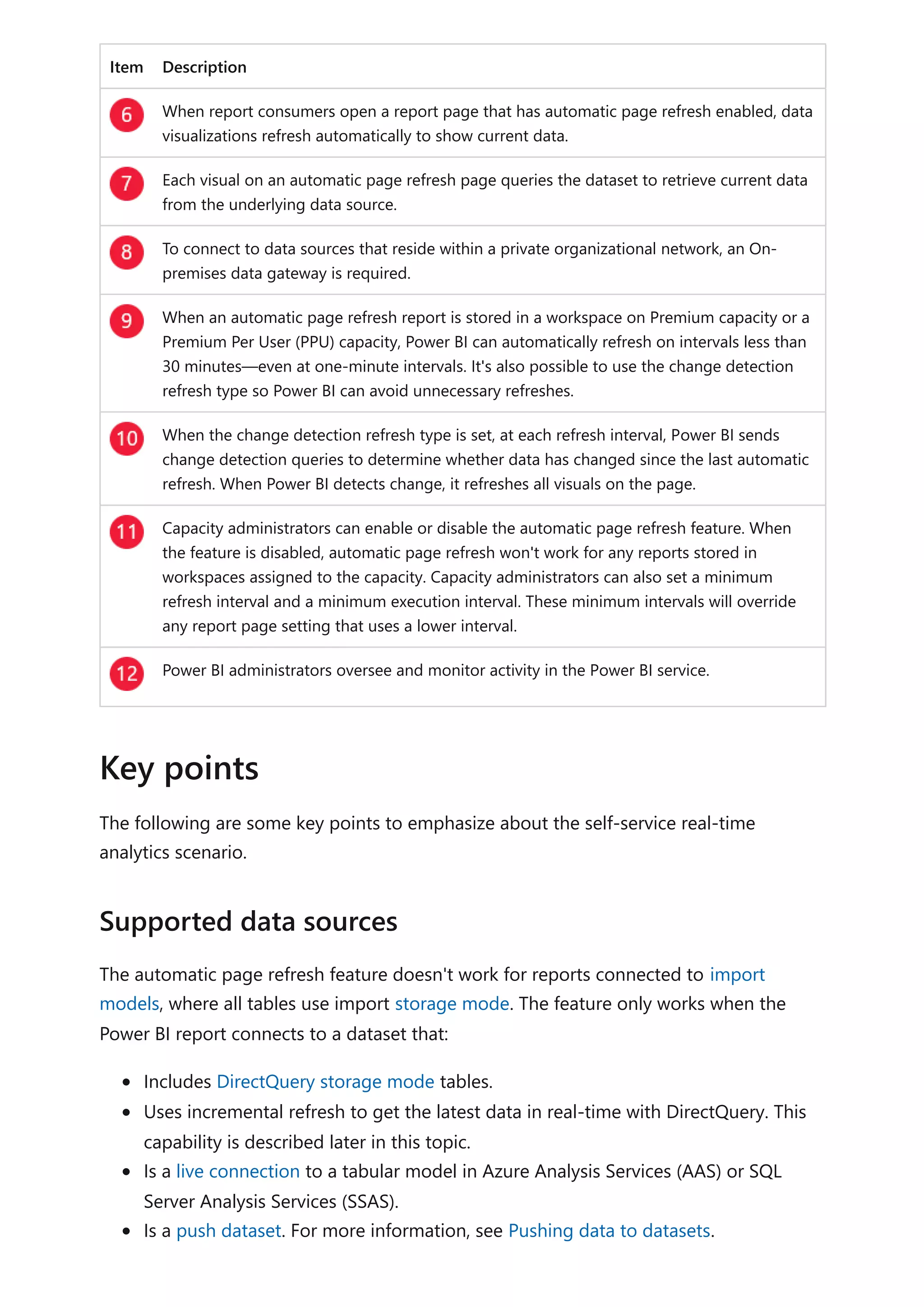 Item Description
When report consumers open a report page that has automatic page refresh enabled, data
visualizations refresh automatically to show current data.
Each visual on an automatic page refresh page queries the dataset to retrieve current data
from the underlying data source.
To connect to data sources that reside within a private organizational network, an On-
premises data gateway is required.
When an automatic page refresh report is stored in a workspace on Premium capacity or a
Premium Per User (PPU) capacity, Power BI can automatically refresh on intervals less than
30 minutes—even at one-minute intervals. It's also possible to use the change detection
refresh type so Power BI can avoid unnecessary refreshes.
When the change detection refresh type is set, at each refresh interval, Power BI sends
change detection queries to determine whether data has changed since the last automatic
refresh. When Power BI detects change, it refreshes all visuals on the page.
Capacity administrators can enable or disable the automatic page refresh feature. When
the feature is disabled, automatic page refresh won't work for any reports stored in
workspaces assigned to the capacity. Capacity administrators can also set a minimum
refresh interval and a minimum execution interval. These minimum intervals will override
any report page setting that uses a lower interval.
Power BI administrators oversee and monitor activity in the Power BI service.
The following are some key points to emphasize about the self-service real-time
analytics scenario.
The automatic page refresh feature doesn't work for reports connected to import
models, where all tables use import storage mode. The feature only works when the
Power BI report connects to a dataset that:
Includes DirectQuery storage mode tables.
Uses incremental refresh to get the latest data in real-time with DirectQuery. This
capability is described later in this topic.
Is a live connection to a tabular model in Azure Analysis Services (AAS) or SQL
Server Analysis Services (SSAS).
Is a push dataset. For more information, see Pushing data to datasets.
Key points
Supported data sources
 