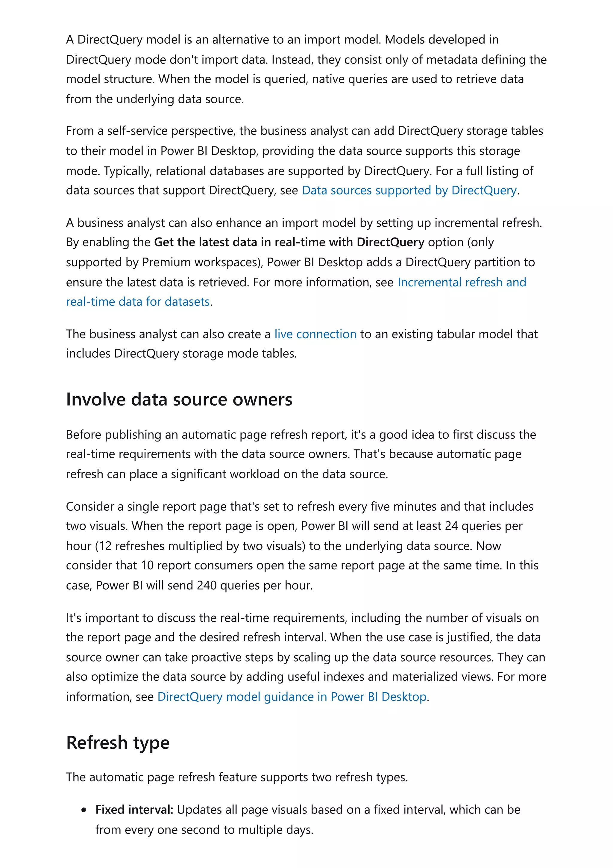 A DirectQuery model is an alternative to an import model. Models developed in
DirectQuery mode don't import data. Instead, they consist only of metadata defining the
model structure. When the model is queried, native queries are used to retrieve data
from the underlying data source.
From a self-service perspective, the business analyst can add DirectQuery storage tables
to their model in Power BI Desktop, providing the data source supports this storage
mode. Typically, relational databases are supported by DirectQuery. For a full listing of
data sources that support DirectQuery, see Data sources supported by DirectQuery.
A business analyst can also enhance an import model by setting up incremental refresh.
By enabling the Get the latest data in real-time with DirectQuery option (only
supported by Premium workspaces), Power BI Desktop adds a DirectQuery partition to
ensure the latest data is retrieved. For more information, see Incremental refresh and
real-time data for datasets.
The business analyst can also create a live connection to an existing tabular model that
includes DirectQuery storage mode tables.
Before publishing an automatic page refresh report, it's a good idea to first discuss the
real-time requirements with the data source owners. That's because automatic page
refresh can place a significant workload on the data source.
Consider a single report page that's set to refresh every five minutes and that includes
two visuals. When the report page is open, Power BI will send at least 24 queries per
hour (12 refreshes multiplied by two visuals) to the underlying data source. Now
consider that 10 report consumers open the same report page at the same time. In this
case, Power BI will send 240 queries per hour.
It's important to discuss the real-time requirements, including the number of visuals on
the report page and the desired refresh interval. When the use case is justified, the data
source owner can take proactive steps by scaling up the data source resources. They can
also optimize the data source by adding useful indexes and materialized views. For more
information, see DirectQuery model guidance in Power BI Desktop.
The automatic page refresh feature supports two refresh types.
Fixed interval: Updates all page visuals based on a fixed interval, which can be
from every one second to multiple days.
Involve data source owners
Refresh type
 