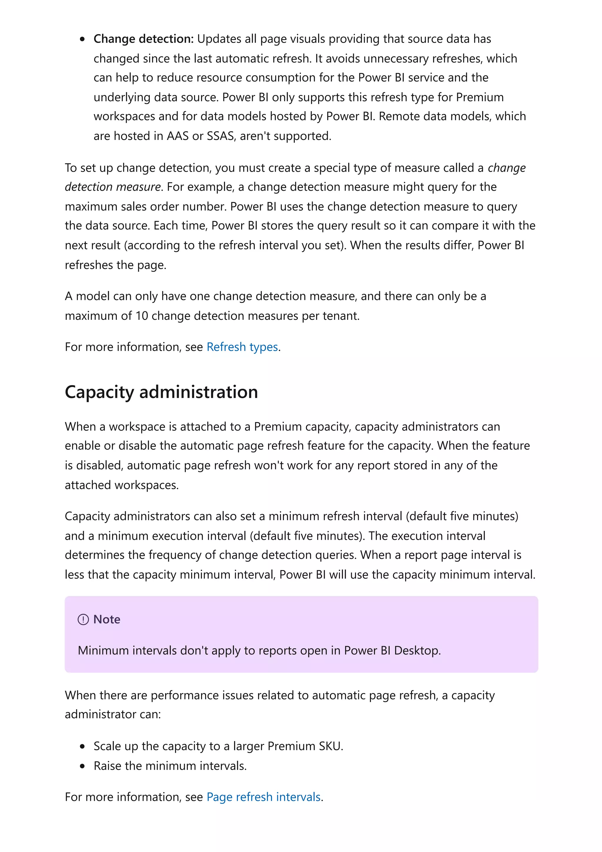 Change detection: Updates all page visuals providing that source data has
changed since the last automatic refresh. It avoids unnecessary refreshes, which
can help to reduce resource consumption for the Power BI service and the
underlying data source. Power BI only supports this refresh type for Premium
workspaces and for data models hosted by Power BI. Remote data models, which
are hosted in AAS or SSAS, aren't supported.
To set up change detection, you must create a special type of measure called a change
detection measure. For example, a change detection measure might query for the
maximum sales order number. Power BI uses the change detection measure to query
the data source. Each time, Power BI stores the query result so it can compare it with the
next result (according to the refresh interval you set). When the results differ, Power BI
refreshes the page.
A model can only have one change detection measure, and there can only be a
maximum of 10 change detection measures per tenant.
For more information, see Refresh types.
When a workspace is attached to a Premium capacity, capacity administrators can
enable or disable the automatic page refresh feature for the capacity. When the feature
is disabled, automatic page refresh won't work for any report stored in any of the
attached workspaces.
Capacity administrators can also set a minimum refresh interval (default five minutes)
and a minimum execution interval (default five minutes). The execution interval
determines the frequency of change detection queries. When a report page interval is
less that the capacity minimum interval, Power BI will use the capacity minimum interval.
When there are performance issues related to automatic page refresh, a capacity
administrator can:
Scale up the capacity to a larger Premium SKU.
Raise the minimum intervals.
For more information, see Page refresh intervals.
Capacity administration
７ Note
Minimum intervals don't apply to reports open in Power BI Desktop.
 