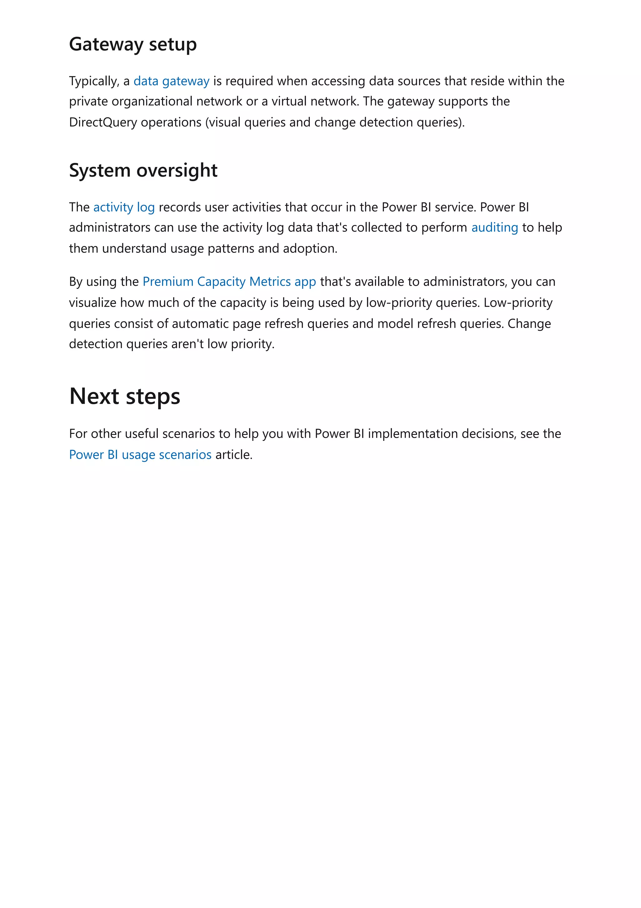 Typically, a data gateway is required when accessing data sources that reside within the
private organizational network or a virtual network. The gateway supports the
DirectQuery operations (visual queries and change detection queries).
The activity log records user activities that occur in the Power BI service. Power BI
administrators can use the activity log data that's collected to perform auditing to help
them understand usage patterns and adoption.
By using the Premium Capacity Metrics app that's available to administrators, you can
visualize how much of the capacity is being used by low-priority queries. Low-priority
queries consist of automatic page refresh queries and model refresh queries. Change
detection queries aren't low priority.
For other useful scenarios to help you with Power BI implementation decisions, see the
Power BI usage scenarios article.
Gateway setup
System oversight
Next steps
 