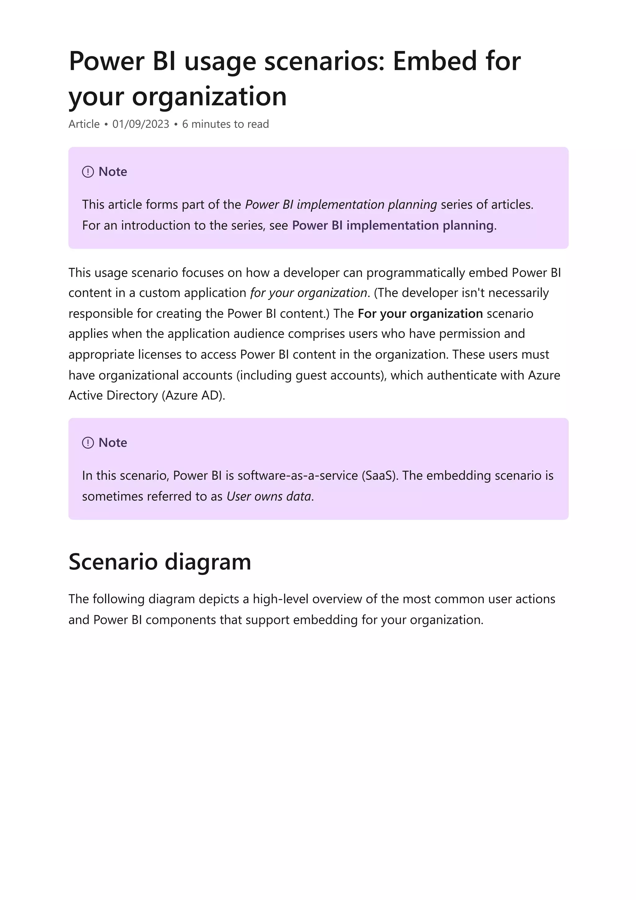 Power BI usage scenarios: Embed for
your organization
Article • 01/09/2023 • 6 minutes to read
This usage scenario focuses on how a developer can programmatically embed Power BI
content in a custom application for your organization. (The developer isn't necessarily
responsible for creating the Power BI content.) The For your organization scenario
applies when the application audience comprises users who have permission and
appropriate licenses to access Power BI content in the organization. These users must
have organizational accounts (including guest accounts), which authenticate with Azure
Active Directory (Azure AD).
The following diagram depicts a high-level overview of the most common user actions
and Power BI components that support embedding for your organization.
７ Note
This article forms part of the Power BI implementation planning series of articles.
For an introduction to the series, see Power BI implementation planning.
７ Note
In this scenario, Power BI is software-as-a-service (SaaS). The embedding scenario is
sometimes referred to as User owns data.
Scenario diagram
 