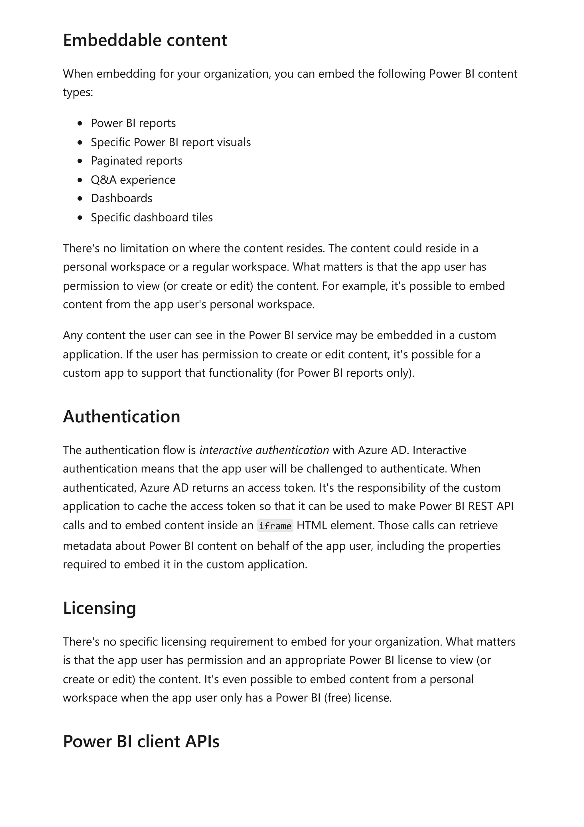When embedding for your organization, you can embed the following Power BI content
types:
Power BI reports
Specific Power BI report visuals
Paginated reports
Q&A experience
Dashboards
Specific dashboard tiles
There's no limitation on where the content resides. The content could reside in a
personal workspace or a regular workspace. What matters is that the app user has
permission to view (or create or edit) the content. For example, it's possible to embed
content from the app user's personal workspace.
Any content the user can see in the Power BI service may be embedded in a custom
application. If the user has permission to create or edit content, it's possible for a
custom app to support that functionality (for Power BI reports only).
The authentication flow is interactive authentication with Azure AD. Interactive
authentication means that the app user will be challenged to authenticate. When
authenticated, Azure AD returns an access token. It's the responsibility of the custom
application to cache the access token so that it can be used to make Power BI REST API
calls and to embed content inside an iframe HTML element. Those calls can retrieve
metadata about Power BI content on behalf of the app user, including the properties
required to embed it in the custom application.
There's no specific licensing requirement to embed for your organization. What matters
is that the app user has permission and an appropriate Power BI license to view (or
create or edit) the content. It's even possible to embed content from a personal
workspace when the app user only has a Power BI (free) license.
Embeddable content
Authentication
Licensing
Power BI client APIs
 